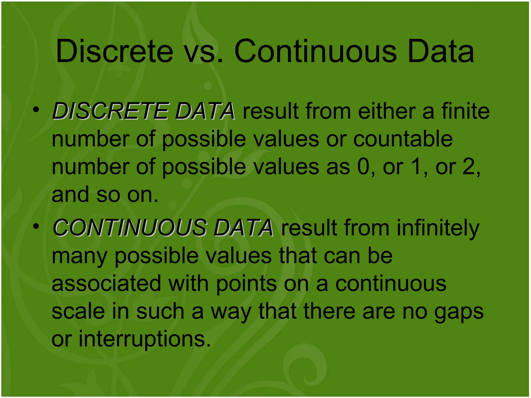 • DISCRETE DATA
DISCRETE DATA result from either a finite
number of possible values or countable
number of possible values as 0, or 1, or 2,
and so on.
• CONTINUOUS DATA
CONTINUOUS DATA result from infinitely
many possible values that can be
associated with points on a continuous
scale in such a way that there are no gaps
or interruptions.
Discrete vs. Continuous Data
 