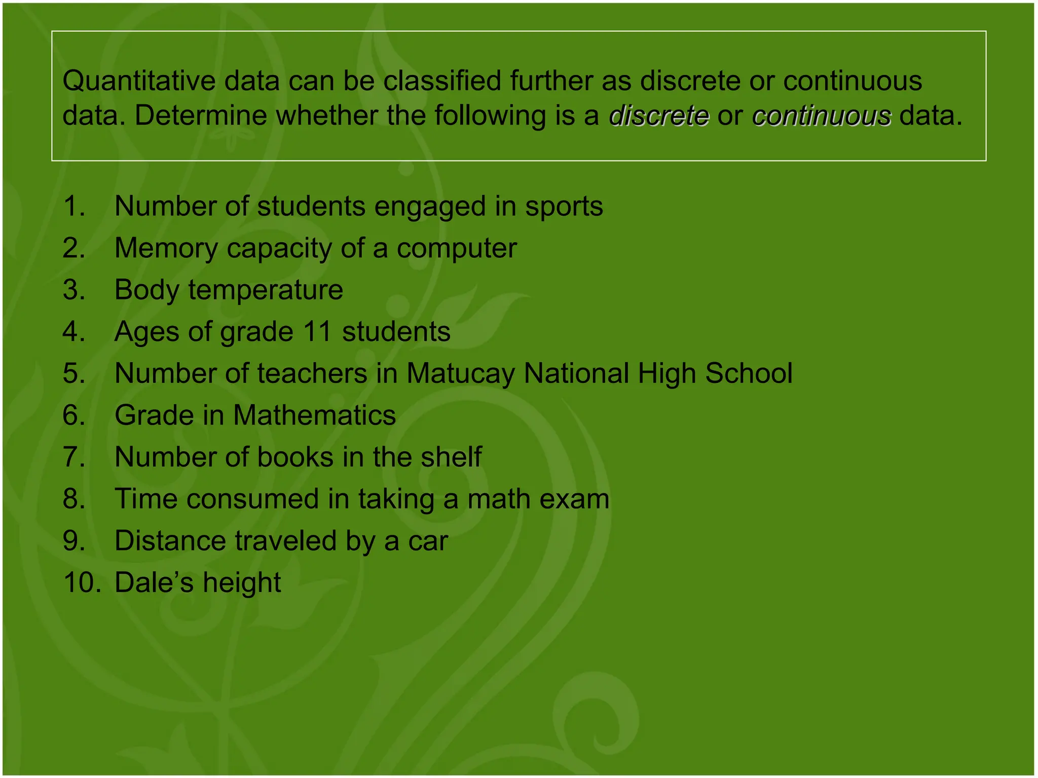 1. Number of students engaged in sports
2. Memory capacity of a computer
3. Body temperature
4. Ages of grade 11 students
5. Number of teachers in Matucay National High School
6. Grade in Mathematics
7. Number of books in the shelf
8. Time consumed in taking a math exam
9. Distance traveled by a car
10. Dale’s height
Quantitative data can be classified further as discrete or continuous
data. Determine whether the following is a discrete
discrete or continuous
continuous data.
 