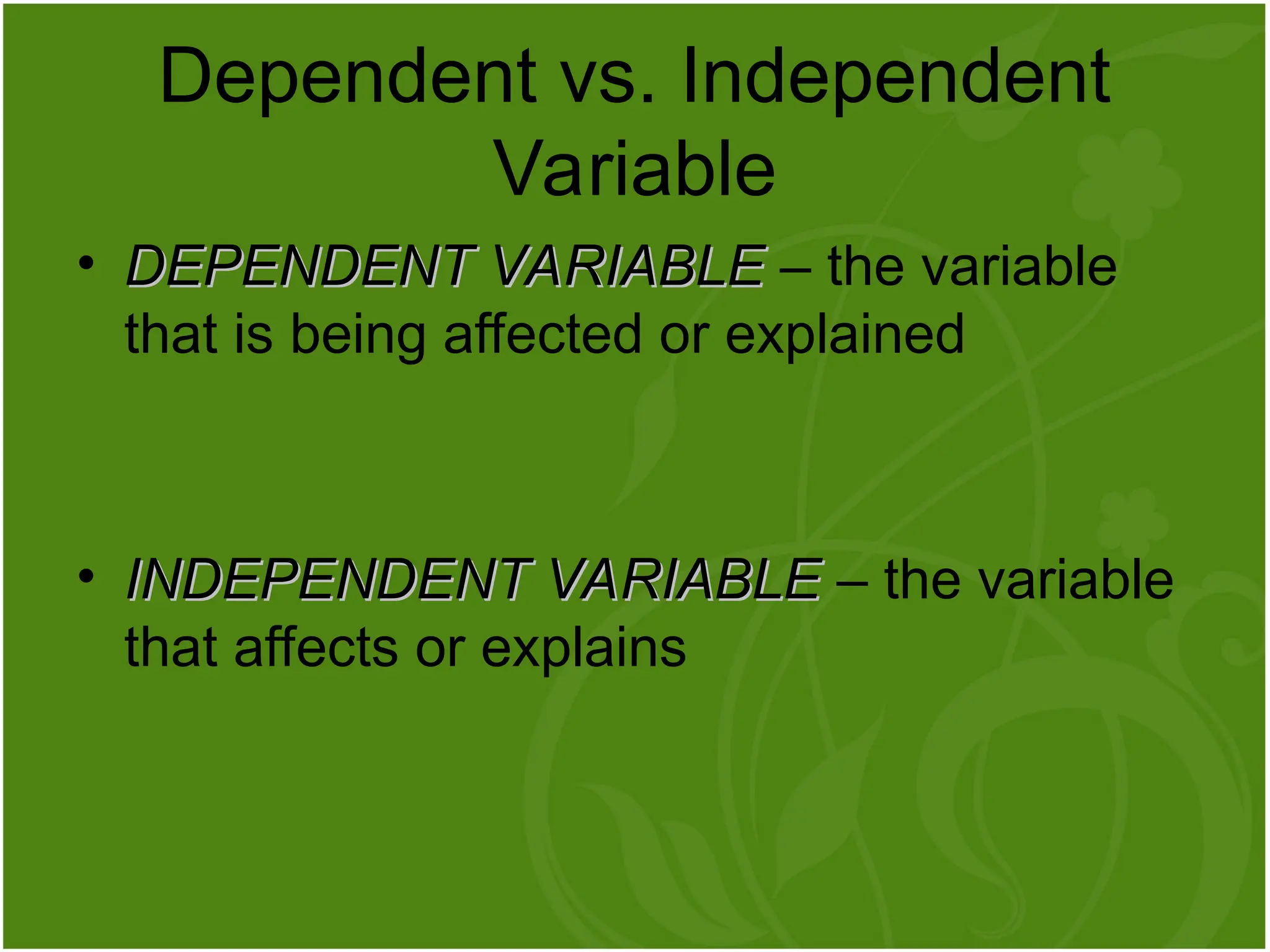 • DEPENDENT VARIABLE
DEPENDENT VARIABLE – the variable
that is being affected or explained
• INDEPENDENT VARIABLE
INDEPENDENT VARIABLE – the variable
that affects or explains
Dependent vs. Independent
Variable
 