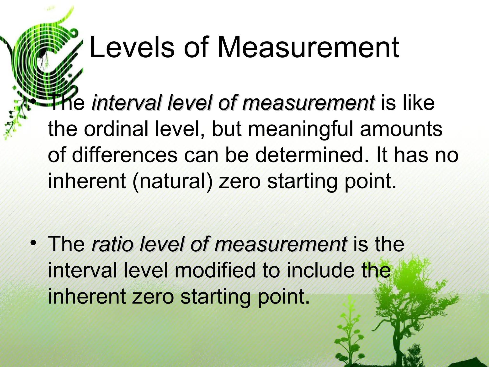 • The interval level of measurement
interval level of measurement is like
the ordinal level, but meaningful amounts
of differences can be determined. It has no
inherent (natural) zero starting point.
• The ratio level of measurement
ratio level of measurement is the
interval level modified to include the
inherent zero starting point.
Levels of Measurement
 
