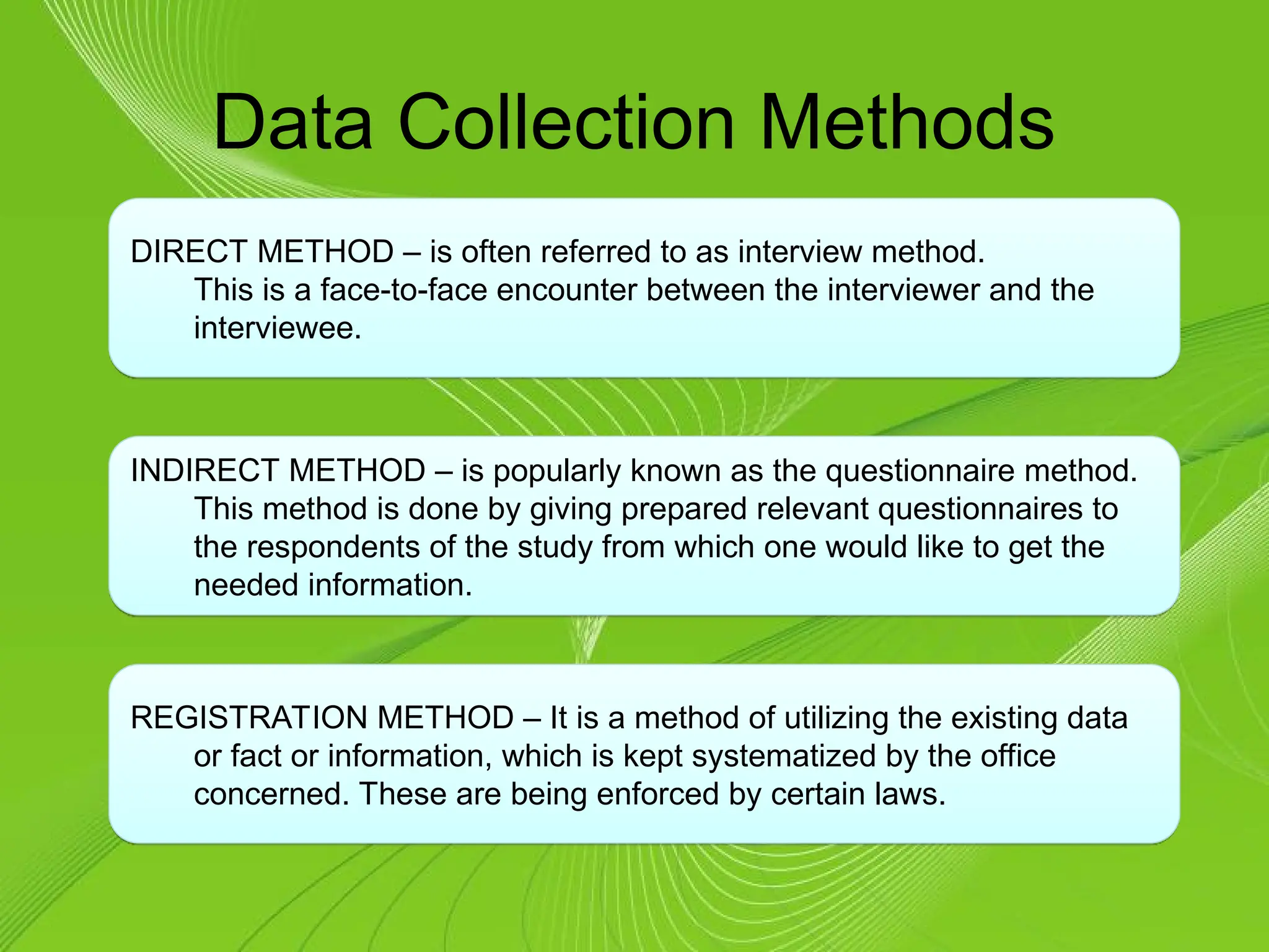 Data Collection Methods
DIRECT METHOD – is often referred to as interview method.
This is a face-to-face encounter between the interviewer and the
interviewee.
INDIRECT METHOD – is popularly known as the questionnaire method.
This method is done by giving prepared relevant questionnaires to
the respondents of the study from which one would like to get the
needed information.
REGISTRATION METHOD – It is a method of utilizing the existing data
or fact or information, which is kept systematized by the office
concerned. These are being enforced by certain laws.
 