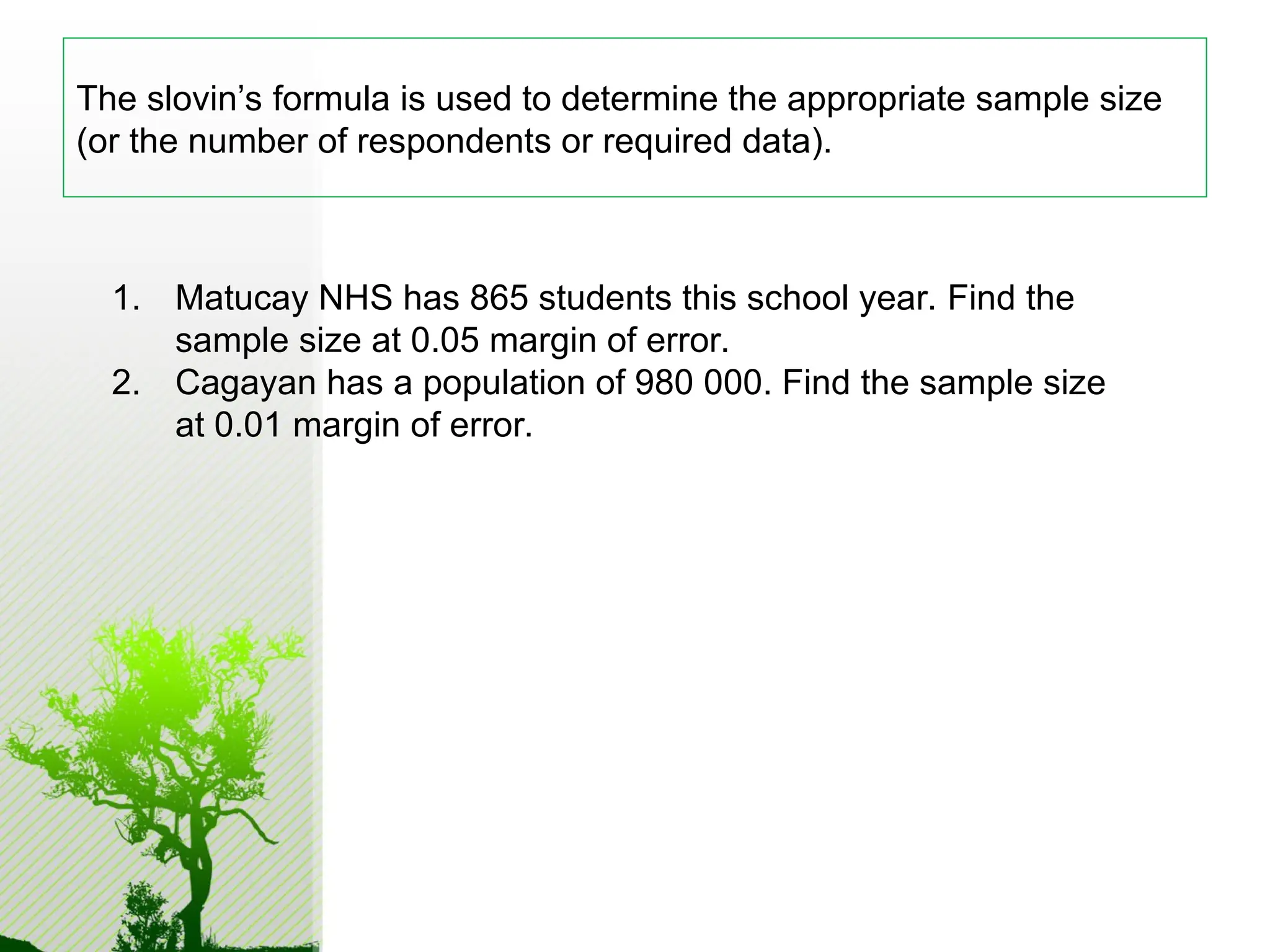 The slovin’s formula is used to determine the appropriate sample size
(or the number of respondents or required data).
1. Matucay NHS has 865 students this school year. Find the
sample size at 0.05 margin of error.
2. Cagayan has a population of 980 000. Find the sample size
at 0.01 margin of error.
 