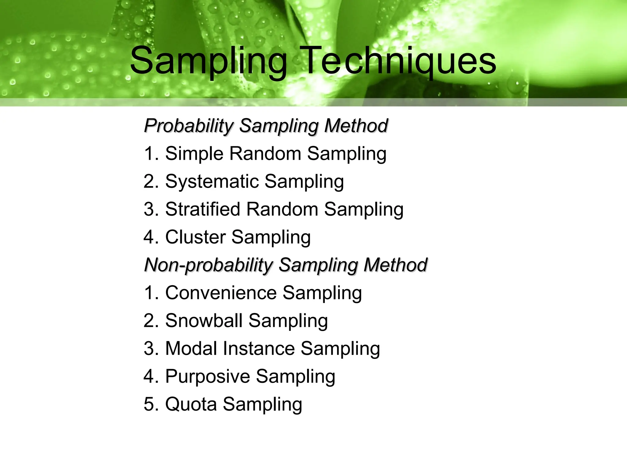 Probability Sampling Method
Probability Sampling Method
1. Simple Random Sampling
2. Systematic Sampling
3. Stratified Random Sampling
4. Cluster Sampling
Non-probability Sampling Method
Non-probability Sampling Method
1. Convenience Sampling
2. Snowball Sampling
3. Modal Instance Sampling
4. Purposive Sampling
5. Quota Sampling
Sampling Techniques
 