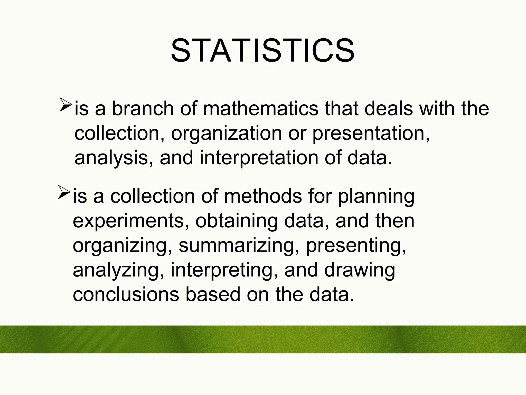 STATISTICS
is a branch of mathematics that deals with the
collection, organization or presentation,
analysis, and interpretation of data.
is a collection of methods for planning
experiments, obtaining data, and then
organizing, summarizing, presenting,
analyzing, interpreting, and drawing
conclusions based on the data.
 