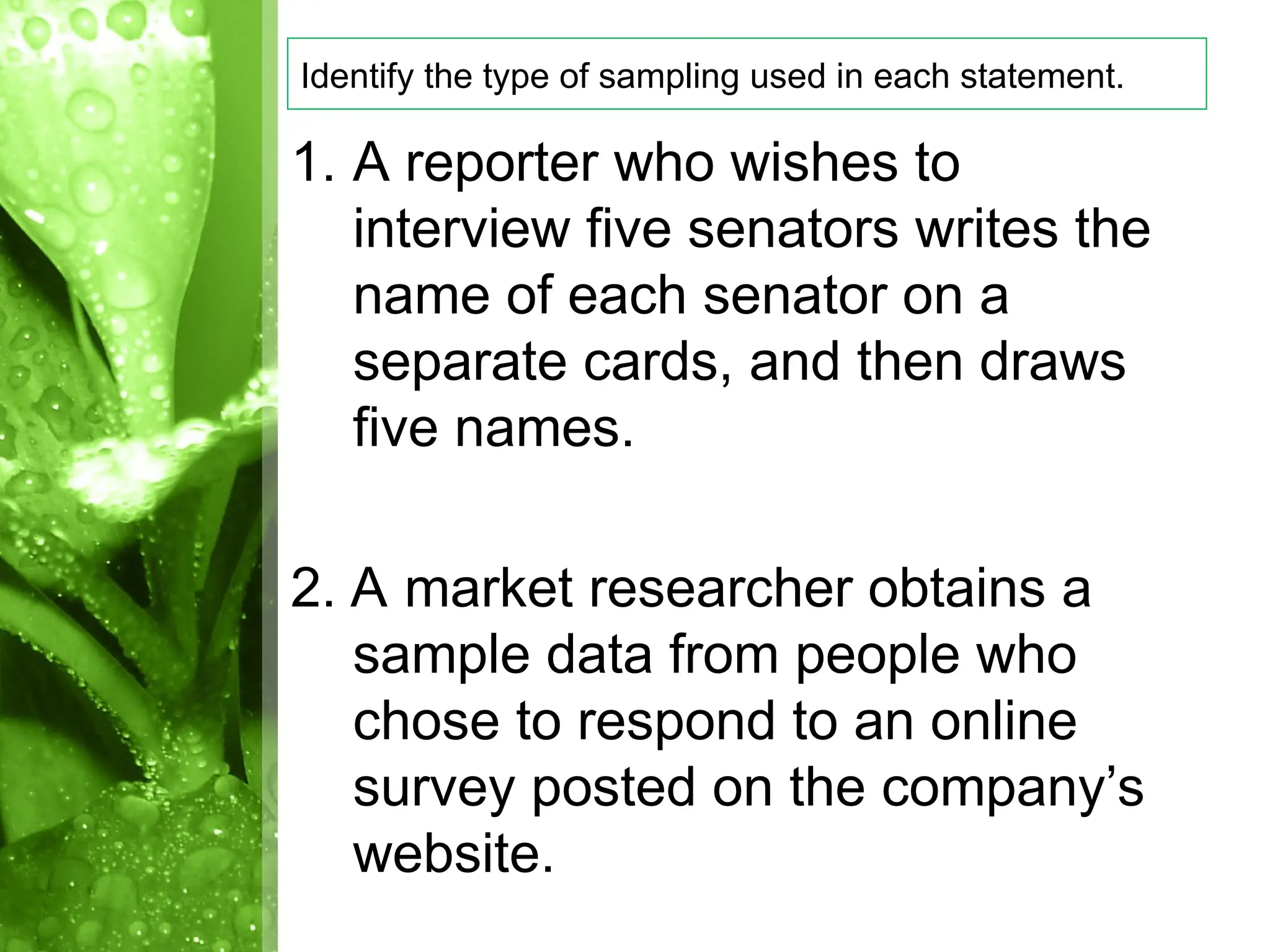 1. A reporter who wishes to
interview five senators writes the
name of each senator on a
separate cards, and then draws
five names.
2. A market researcher obtains a
sample data from people who
chose to respond to an online
survey posted on the company’s
website.
Identify the type of sampling used in each statement.
 