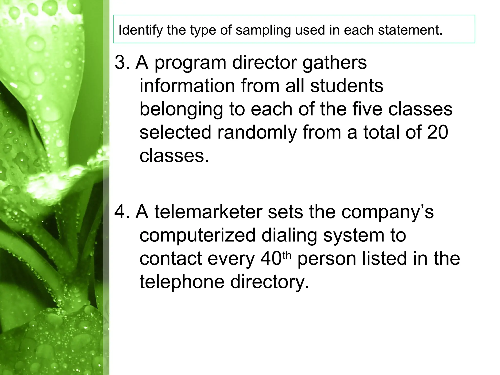 3. A program director gathers
information from all students
belonging to each of the five classes
selected randomly from a total of 20
classes.
4. A telemarketer sets the company’s
computerized dialing system to
contact every 40th
person listed in the
telephone directory.
Identify the type of sampling used in each statement.
 