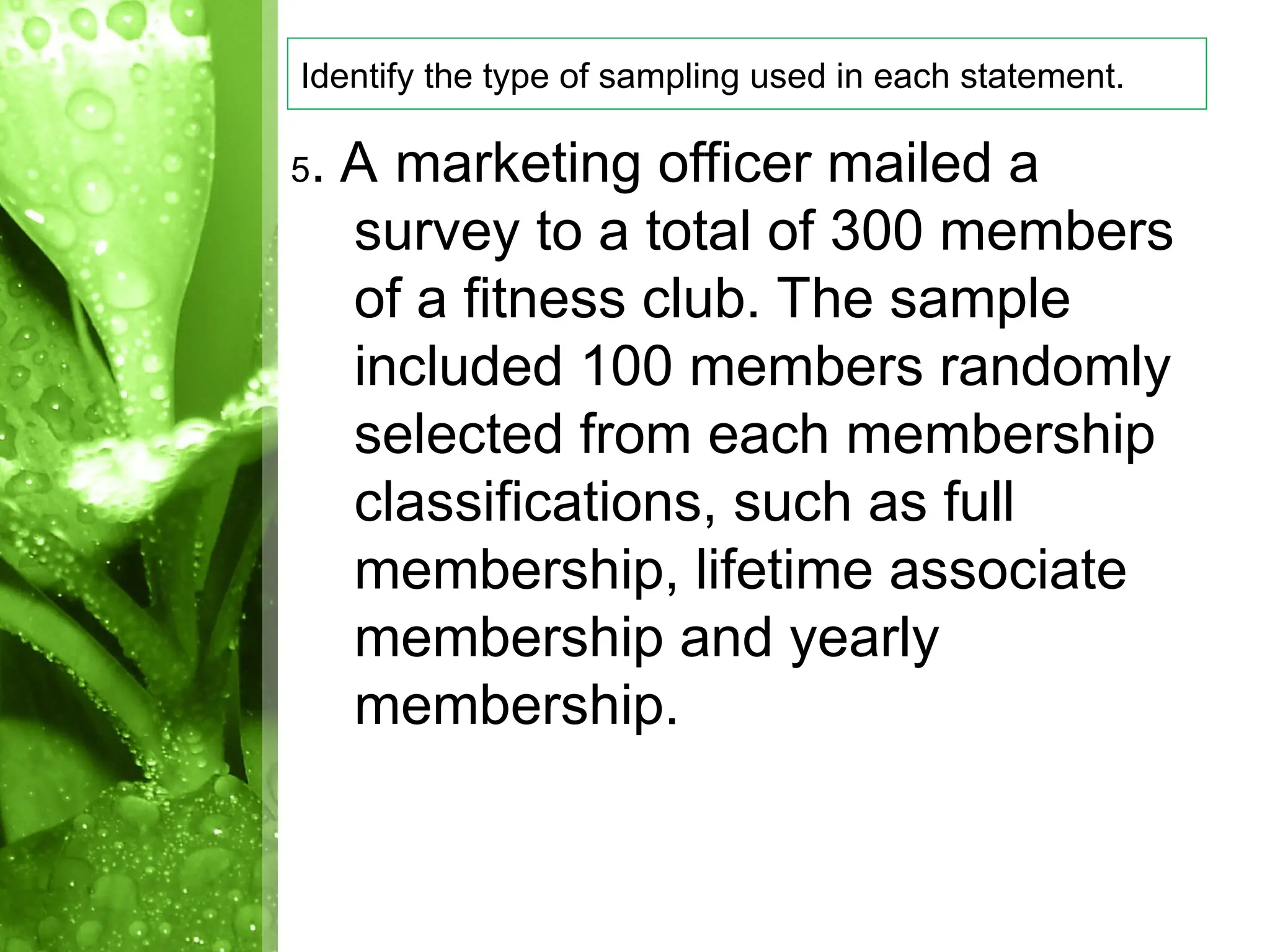 5. A marketing officer mailed a
survey to a total of 300 members
of a fitness club. The sample
included 100 members randomly
selected from each membership
classifications, such as full
membership, lifetime associate
membership and yearly
membership.
Identify the type of sampling used in each statement.
 