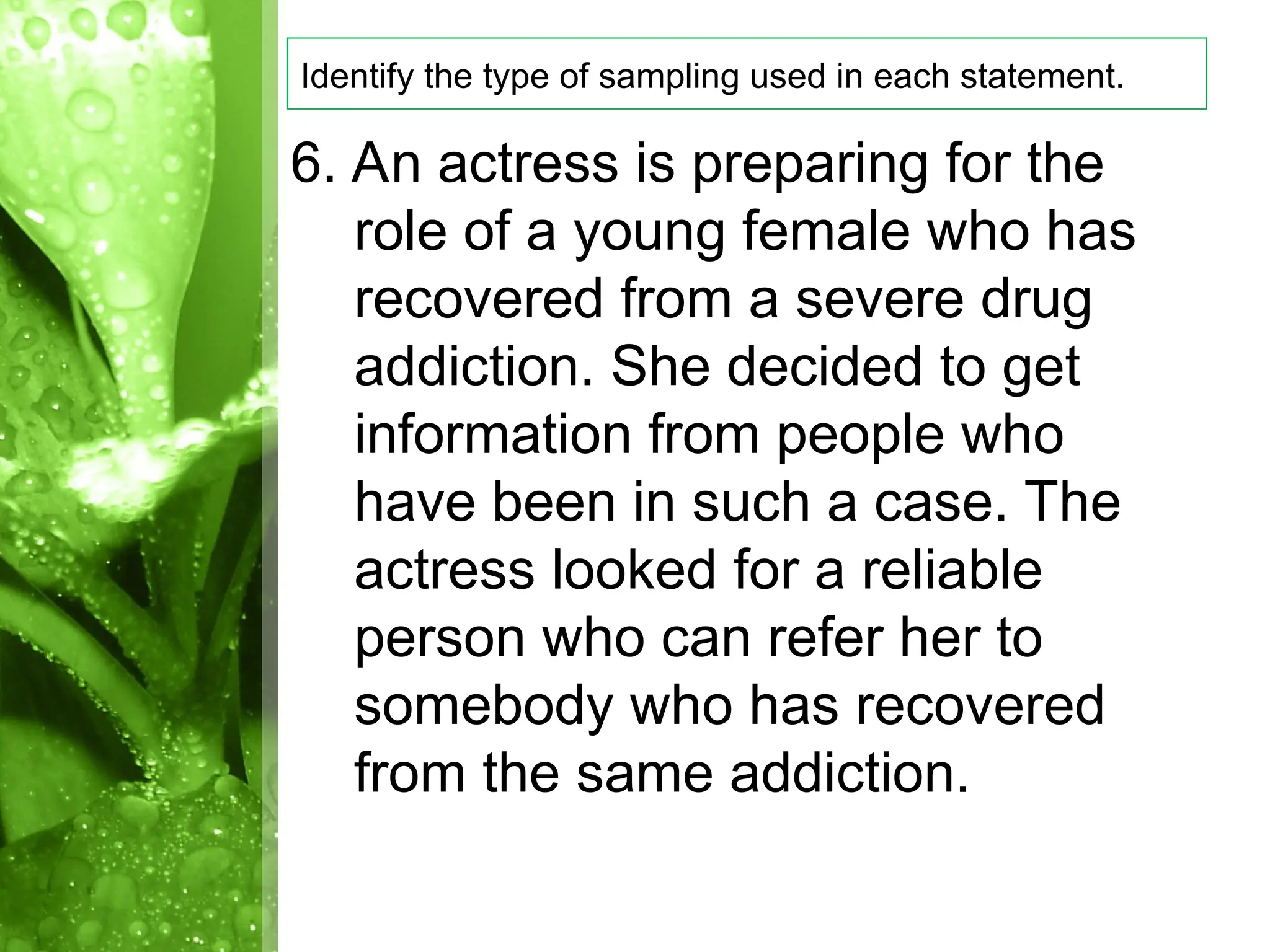 6. An actress is preparing for the
role of a young female who has
recovered from a severe drug
addiction. She decided to get
information from people who
have been in such a case. The
actress looked for a reliable
person who can refer her to
somebody who has recovered
from the same addiction.
Identify the type of sampling used in each statement.
 