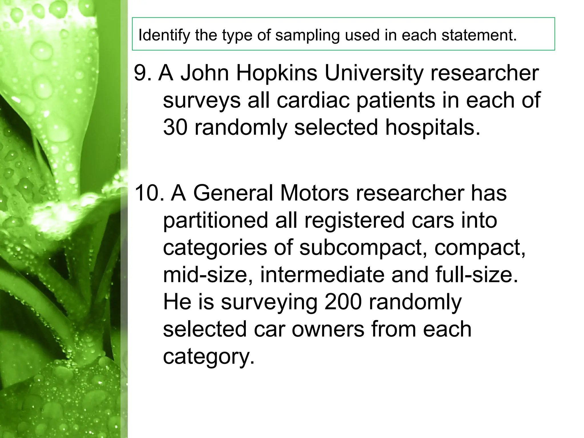 9. A John Hopkins University researcher
surveys all cardiac patients in each of
30 randomly selected hospitals.
10. A General Motors researcher has
partitioned all registered cars into
categories of subcompact, compact,
mid-size, intermediate and full-size.
He is surveying 200 randomly
selected car owners from each
category.
Identify the type of sampling used in each statement.
 