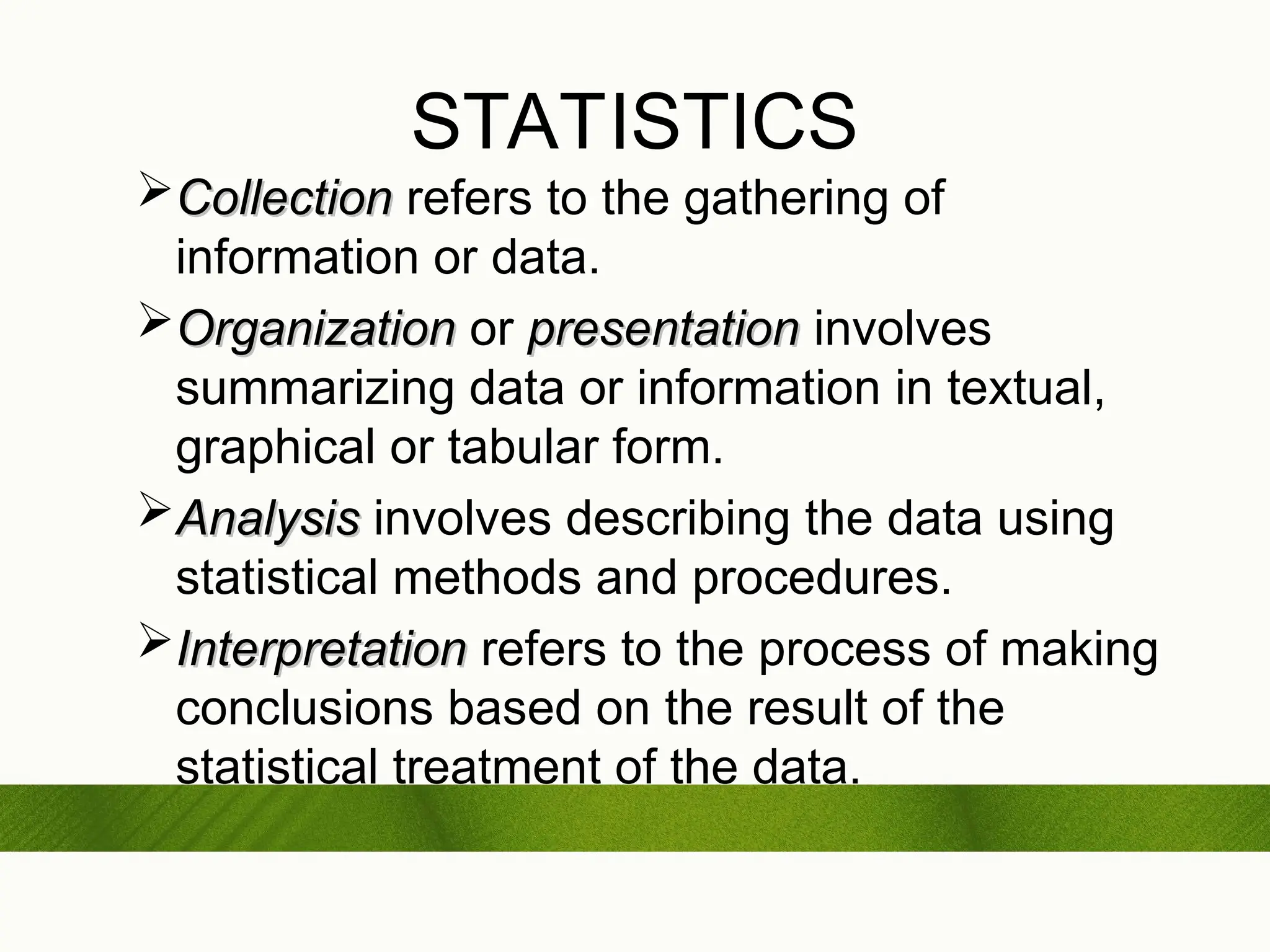 STATISTICS
Collection
Collection refers to the gathering of
information or data.
Organization
Organization or presentation
presentation involves
summarizing data or information in textual,
graphical or tabular form.
Analysis
Analysis involves describing the data using
statistical methods and procedures.
Interpretation
Interpretation refers to the process of making
conclusions based on the result of the
statistical treatment of the data.
 