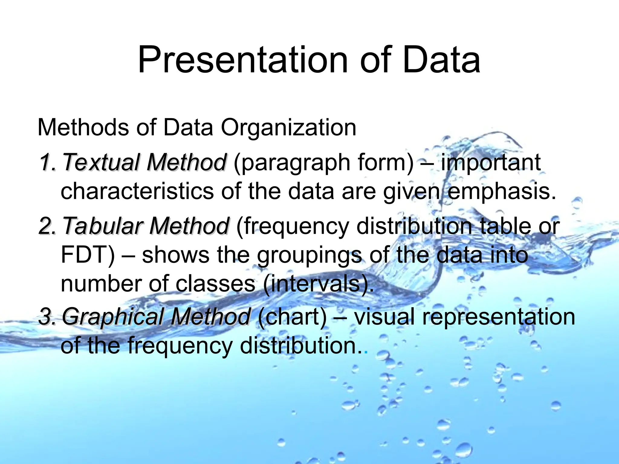 Methods of Data Organization
1.
1. Textual Method
Textual Method (paragraph form) – important
characteristics of the data are given emphasis.
2.
2. Tabular Method
Tabular Method (frequency distribution table or
FDT) – shows the groupings of the data into
number of classes (intervals).
3.
3. Graphical Method
Graphical Method (chart) – visual representation
of the frequency distribution..
Presentation of Data
 