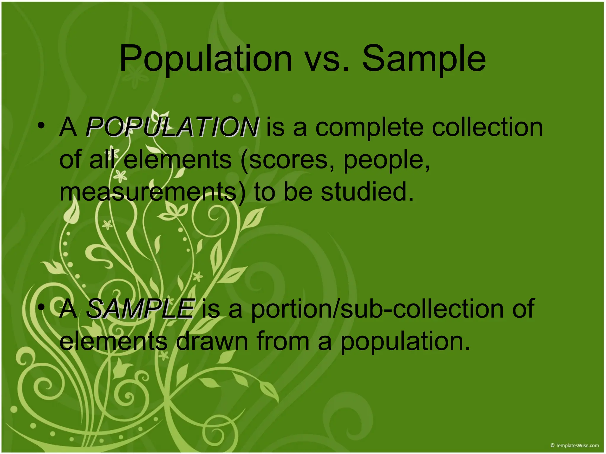 Population vs. Sample
• A POPULATION
POPULATION is a complete collection
of all elements (scores, people,
measurements) to be studied.
• A SAMPLE
SAMPLE is a portion/sub-collection of
elements drawn from a population.
 