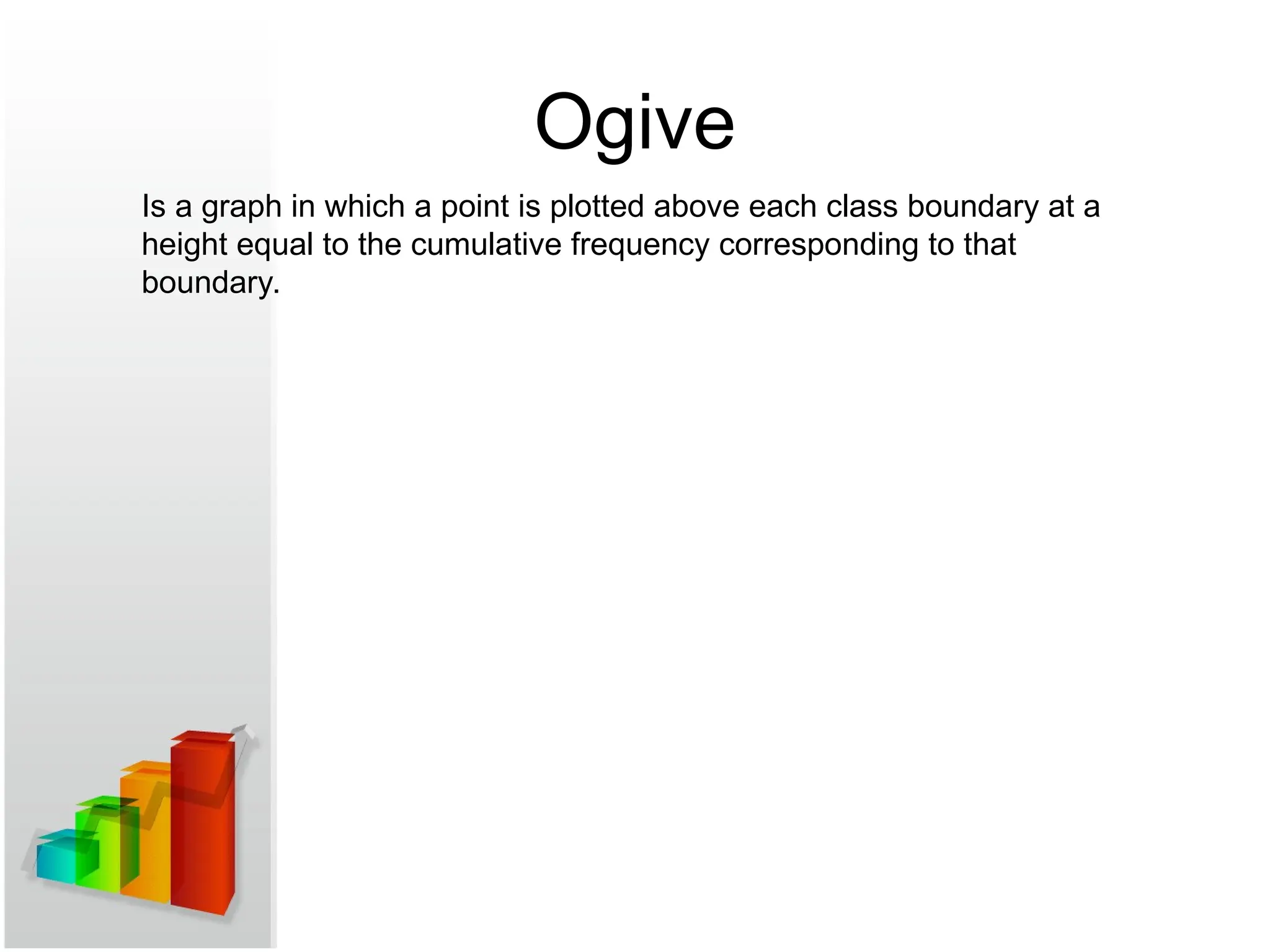 Ogive
Is a graph in which a point is plotted above each class boundary at a
height equal to the cumulative frequency corresponding to that
boundary.
 