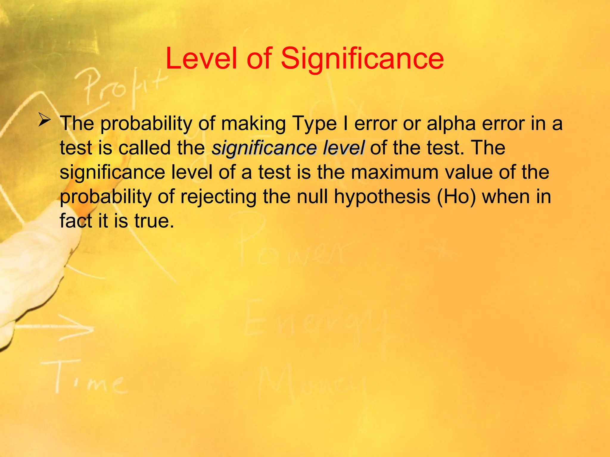 Level of Significance
 The probability of making Type I error or alpha error in a
test is called the significance level
significance level of the test. The
significance level of a test is the maximum value of the
probability of rejecting the null hypothesis (Ho) when in
fact it is true.
 