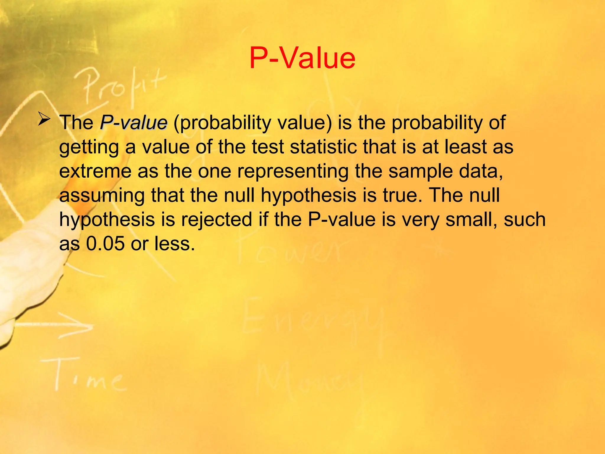 P-Value
 The P-value
P-value (probability value) is the probability of
getting a value of the test statistic that is at least as
extreme as the one representing the sample data,
assuming that the null hypothesis is true. The null
hypothesis is rejected if the P-value is very small, such
as 0.05 or less.
 