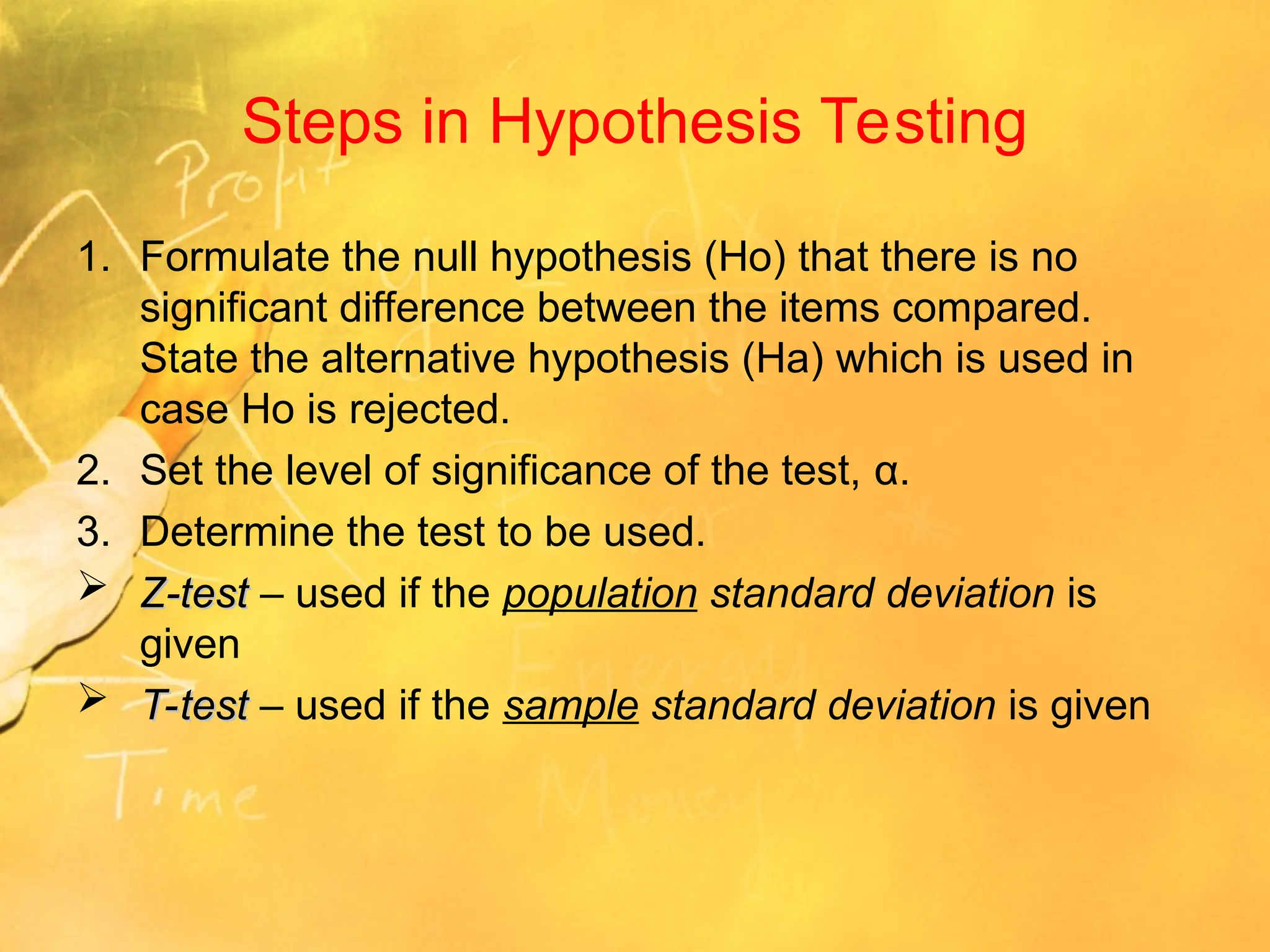 Steps in Hypothesis Testing
1. Formulate the null hypothesis (Ho) that there is no
significant difference between the items compared.
State the alternative hypothesis (Ha) which is used in
case Ho is rejected.
2. Set the level of significance of the test, α.
3. Determine the test to be used.
 Z-test
Z-test – used if the population standard deviation is
given
 T-test
T-test – used if the sample standard deviation is given
 