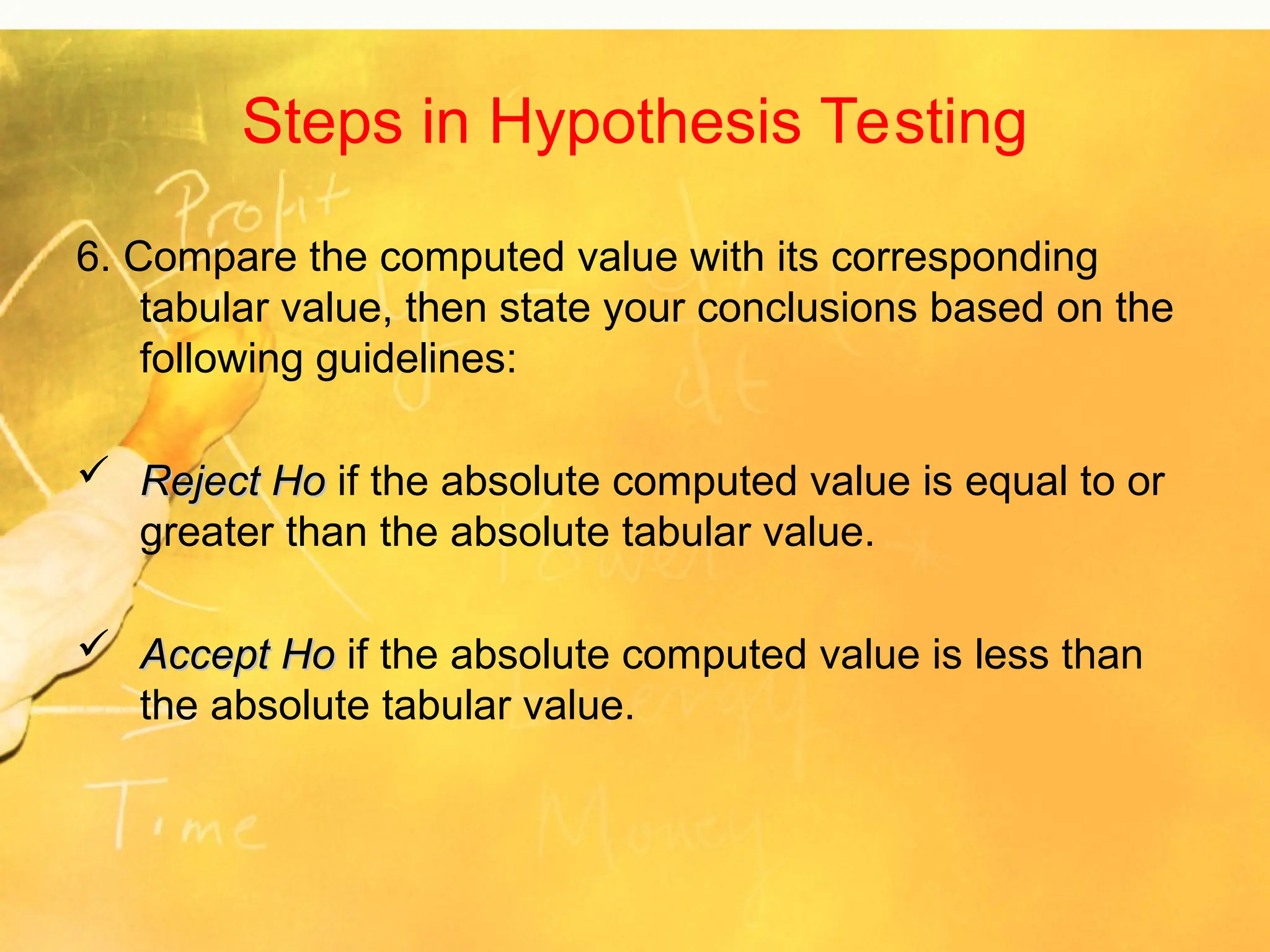 Steps in Hypothesis Testing
6. Compare the computed value with its corresponding
tabular value, then state your conclusions based on the
following guidelines:
 Reject Ho
Reject Ho if the absolute computed value is equal to or
greater than the absolute tabular value.
 Accept Ho
Accept Ho if the absolute computed value is less than
the absolute tabular value.
 