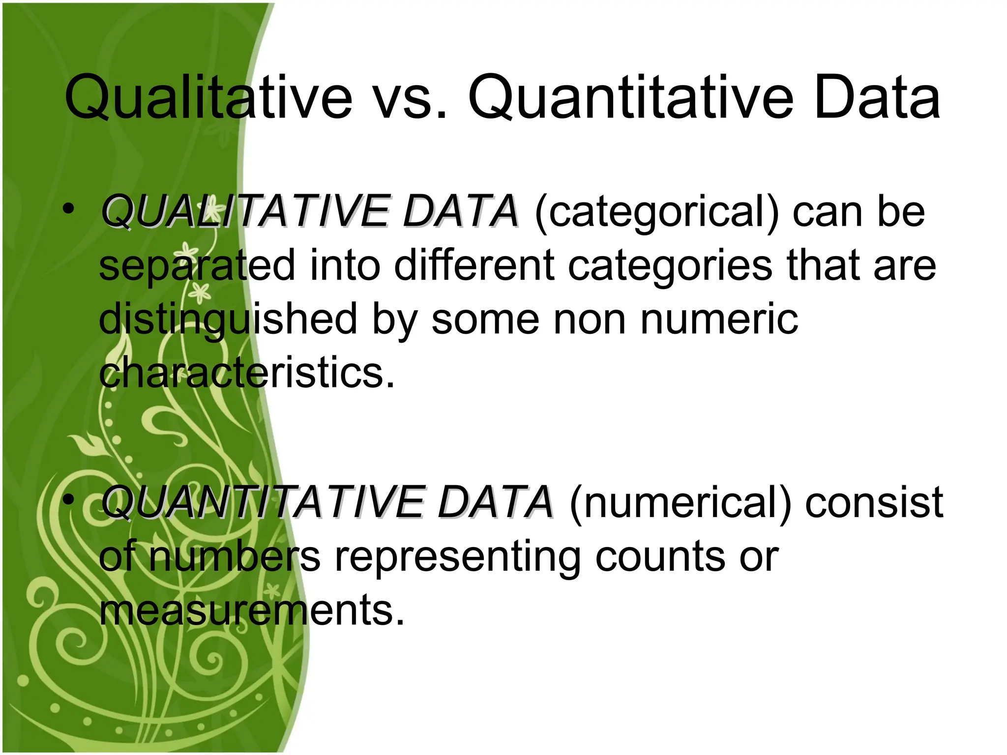 • QUALITATIVE DATA
QUALITATIVE DATA (categorical) can be
separated into different categories that are
distinguished by some non numeric
characteristics.
• QUANTITATIVE DATA
QUANTITATIVE DATA (numerical) consist
of numbers representing counts or
measurements.
Qualitative vs. Quantitative Data
 