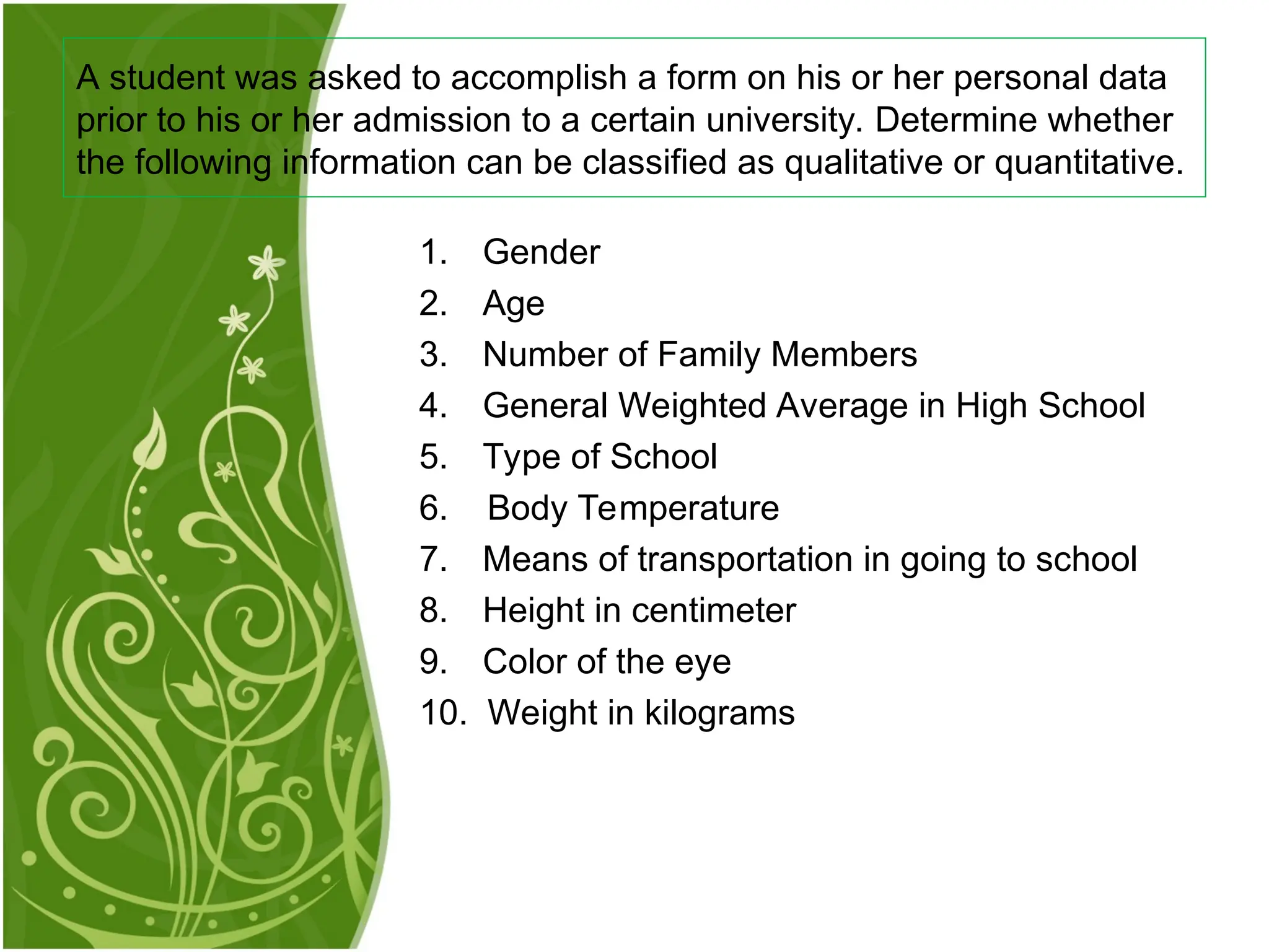 1. Gender
2. Age
3. Number of Family Members
4. General Weighted Average in High School
5. Type of School
6. Body Temperature
7. Means of transportation in going to school
8. Height in centimeter
9. Color of the eye
10. Weight in kilograms
A student was asked to accomplish a form on his or her personal data
prior to his or her admission to a certain university. Determine whether
the following information can be classified as qualitative or quantitative.
 