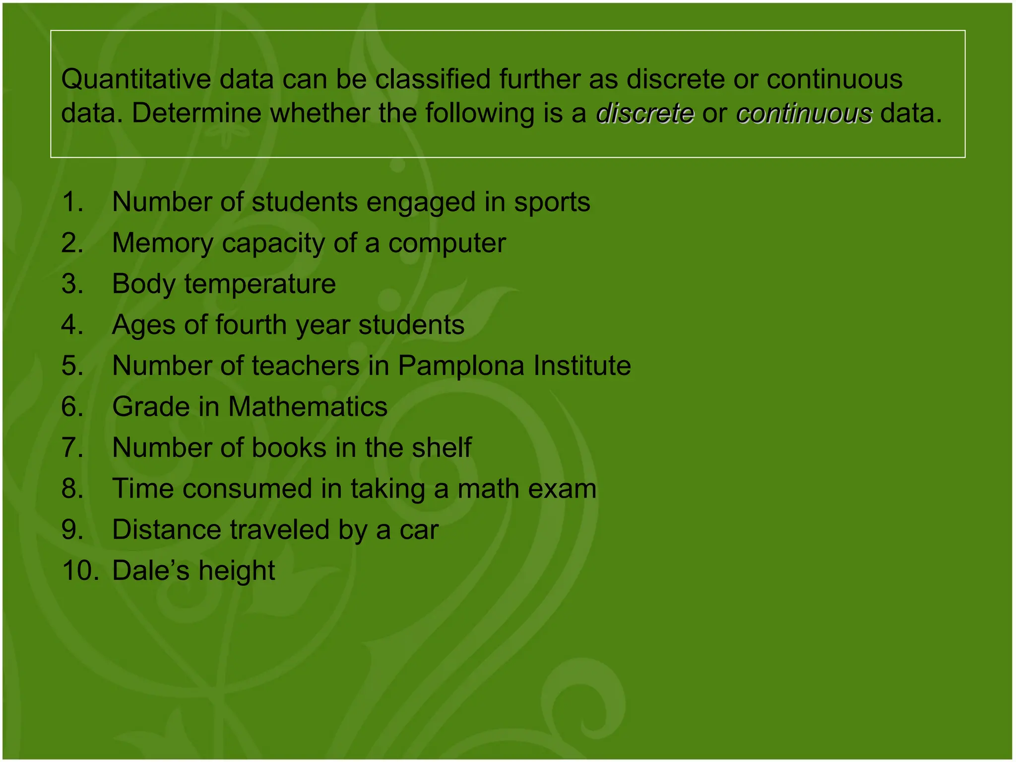 1. Number of students engaged in sports
2. Memory capacity of a computer
3. Body temperature
4. Ages of fourth year students
5. Number of teachers in Pamplona Institute
6. Grade in Mathematics
7. Number of books in the shelf
8. Time consumed in taking a math exam
9. Distance traveled by a car
10. Dale’s height
Quantitative data can be classified further as discrete or continuous
data. Determine whether the following is a discrete
discrete or continuous
continuous data.
 