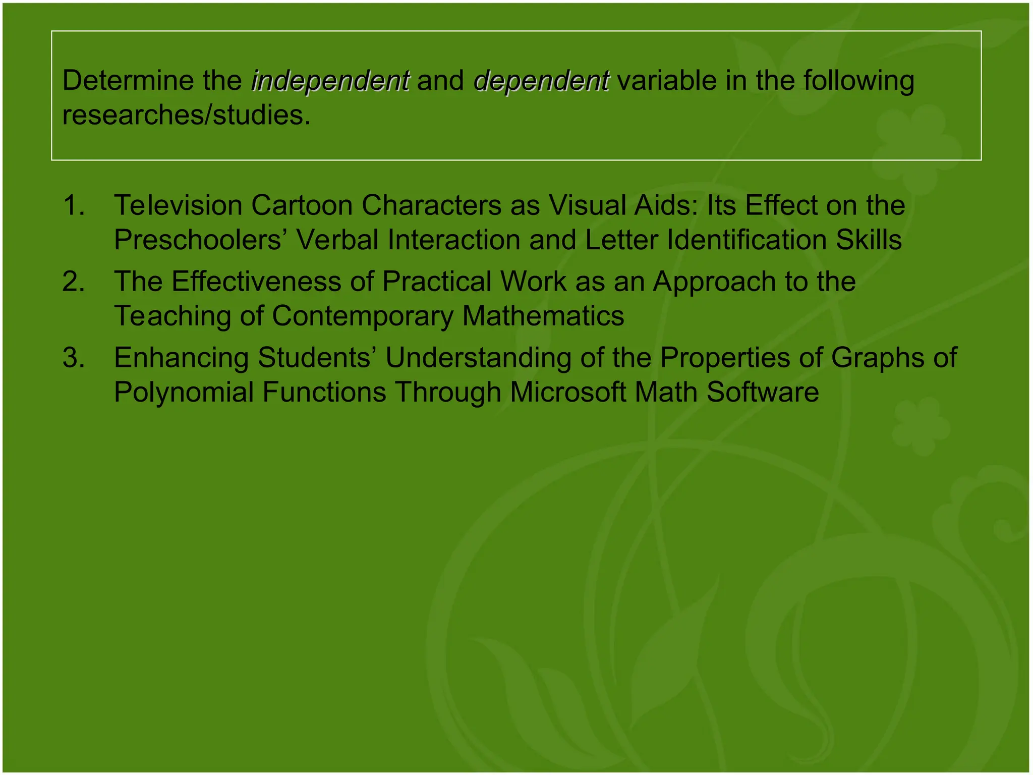 1. Television Cartoon Characters as Visual Aids: Its Effect on the
Preschoolers’ Verbal Interaction and Letter Identification Skills
2. The Effectiveness of Practical Work as an Approach to the
Teaching of Contemporary Mathematics
3. Enhancing Students’ Understanding of the Properties of Graphs of
Polynomial Functions Through Microsoft Math Software
Determine the independent
independent and dependent
dependent variable in the following
researches/studies.
 