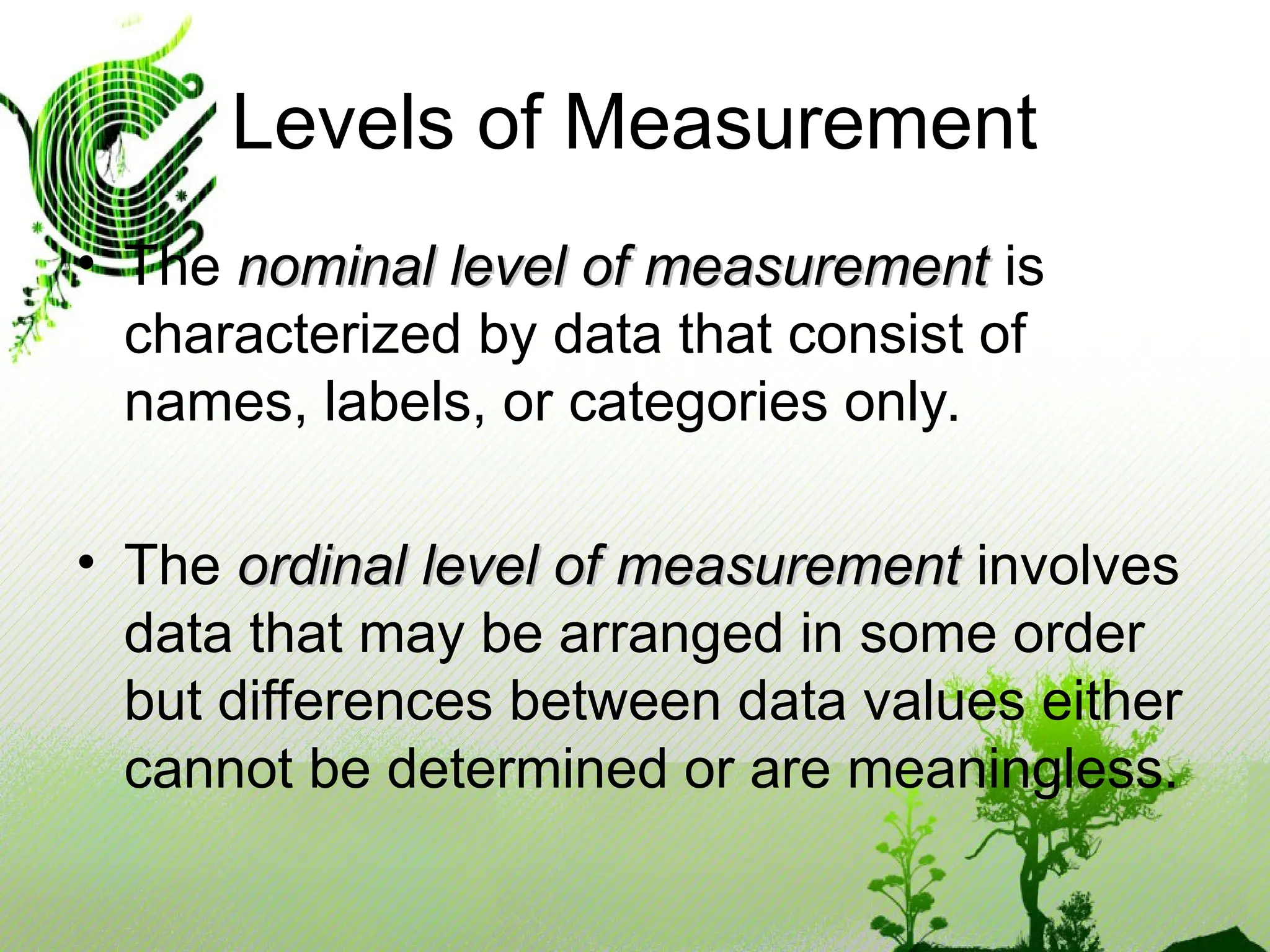 • The nominal level of measurement
nominal level of measurement is
characterized by data that consist of
names, labels, or categories only.
• The ordinal level of measurement
ordinal level of measurement involves
data that may be arranged in some order
but differences between data values either
cannot be determined or are meaningless.
Levels of Measurement
 