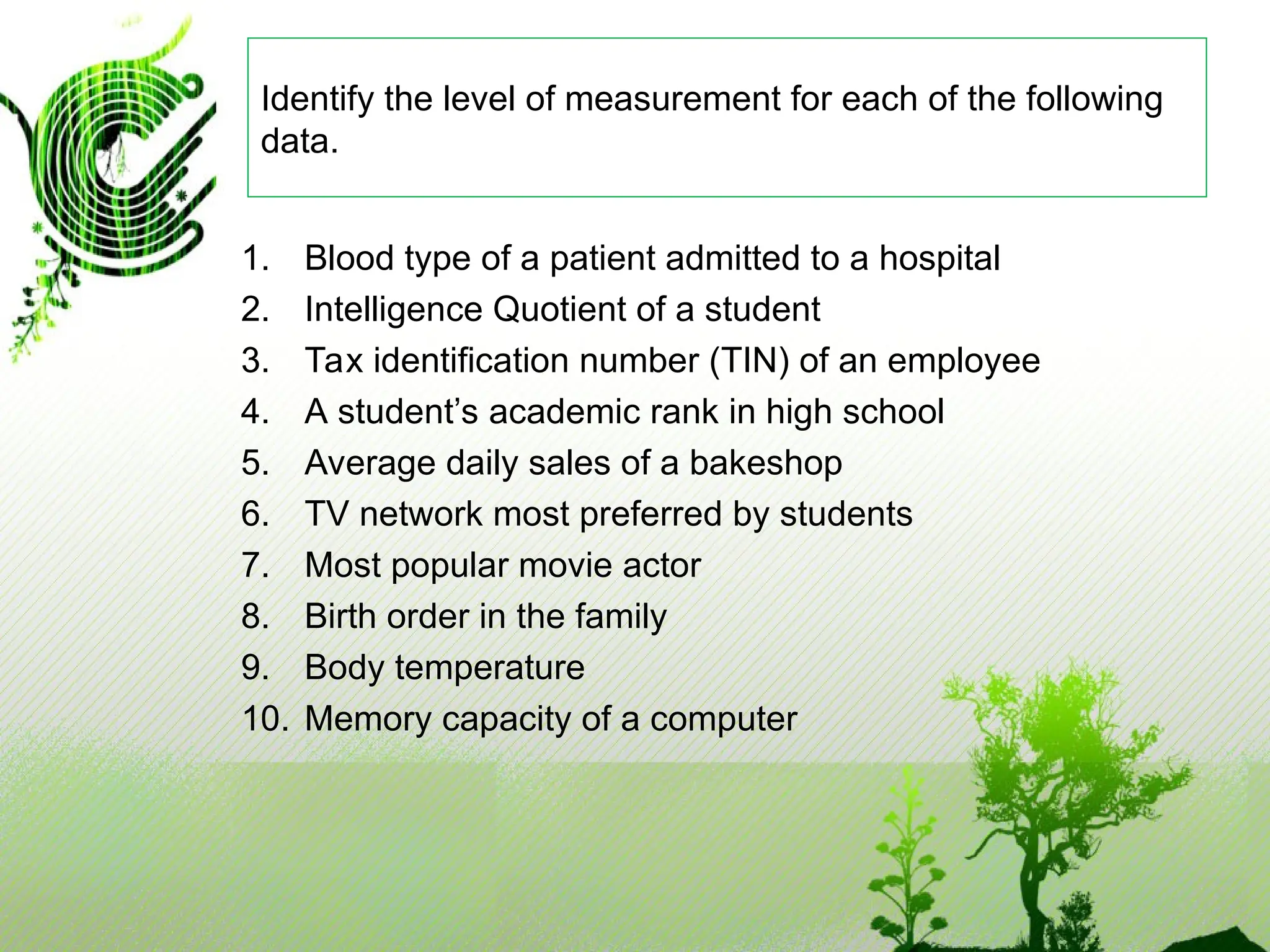 1. Blood type of a patient admitted to a hospital
2. Intelligence Quotient of a student
3. Tax identification number (TIN) of an employee
4. A student’s academic rank in high school
5. Average daily sales of a bakeshop
6. TV network most preferred by students
7. Most popular movie actor
8. Birth order in the family
9. Body temperature
10. Memory capacity of a computer
Identify the level of measurement for each of the following
data.
 