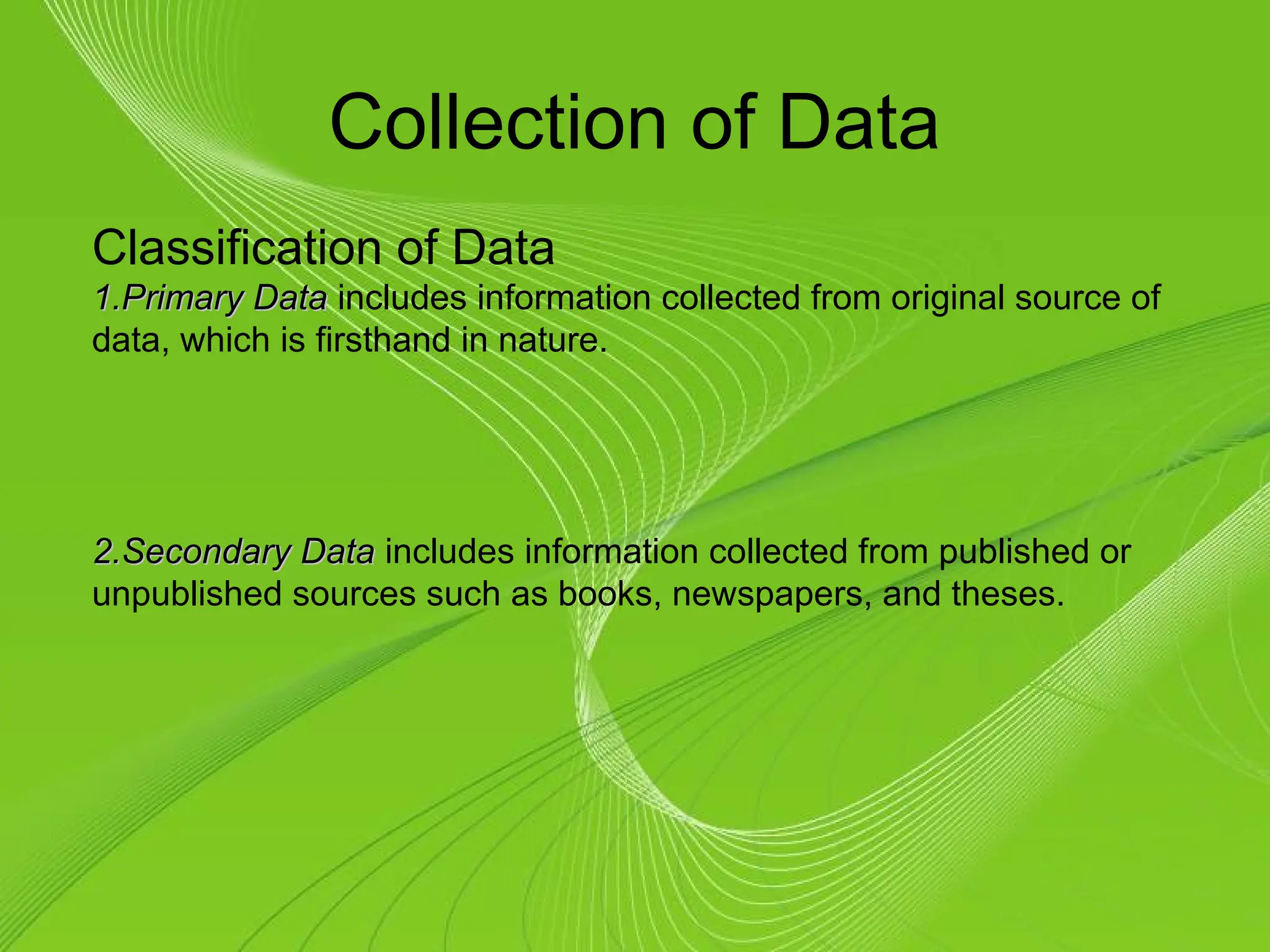 Collection of Data
Classification of Data
1.
1.Primary Data
Primary Data includes information collected from original source of
data, which is firsthand in nature.
2.
2.Secondary Data
Secondary Data includes information collected from published or
unpublished sources such as books, newspapers, and theses.
 