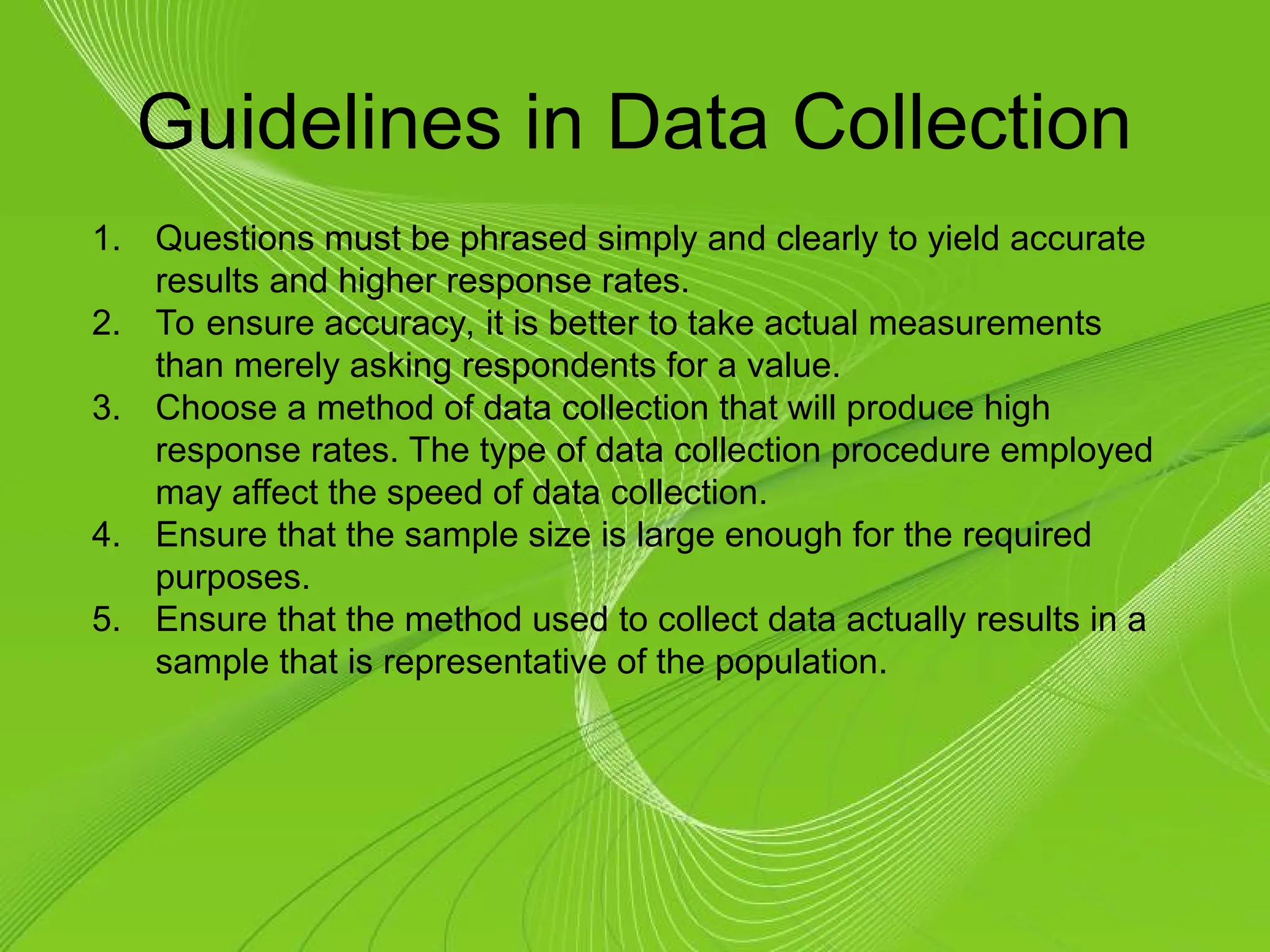 Guidelines in Data Collection
1. Questions must be phrased simply and clearly to yield accurate
results and higher response rates.
2. To ensure accuracy, it is better to take actual measurements
than merely asking respondents for a value.
3. Choose a method of data collection that will produce high
response rates. The type of data collection procedure employed
may affect the speed of data collection.
4. Ensure that the sample size is large enough for the required
purposes.
5. Ensure that the method used to collect data actually results in a
sample that is representative of the population.
 