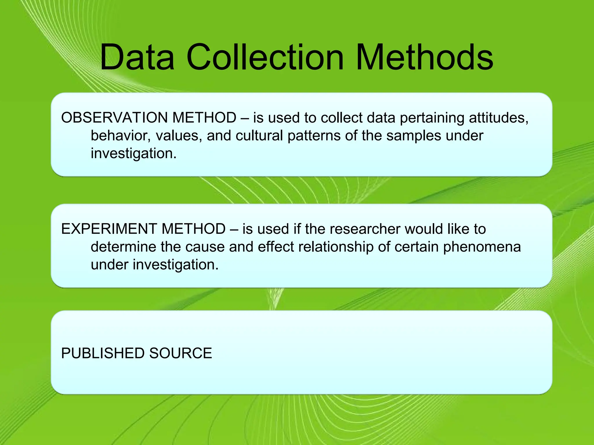 Data Collection Methods
OBSERVATION METHOD – is used to collect data pertaining attitudes,
behavior, values, and cultural patterns of the samples under
investigation.
EXPERIMENT METHOD – is used if the researcher would like to
determine the cause and effect relationship of certain phenomena
under investigation.
PUBLISHED SOURCE
 