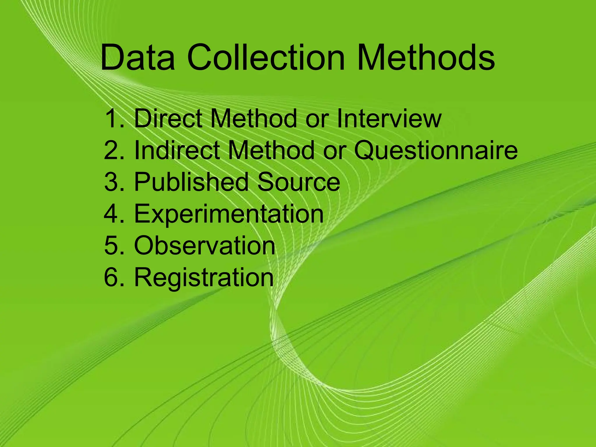 Data Collection Methods
1. Direct Method or Interview
2. Indirect Method or Questionnaire
3. Published Source
4. Experimentation
5. Observation
6. Registration
 