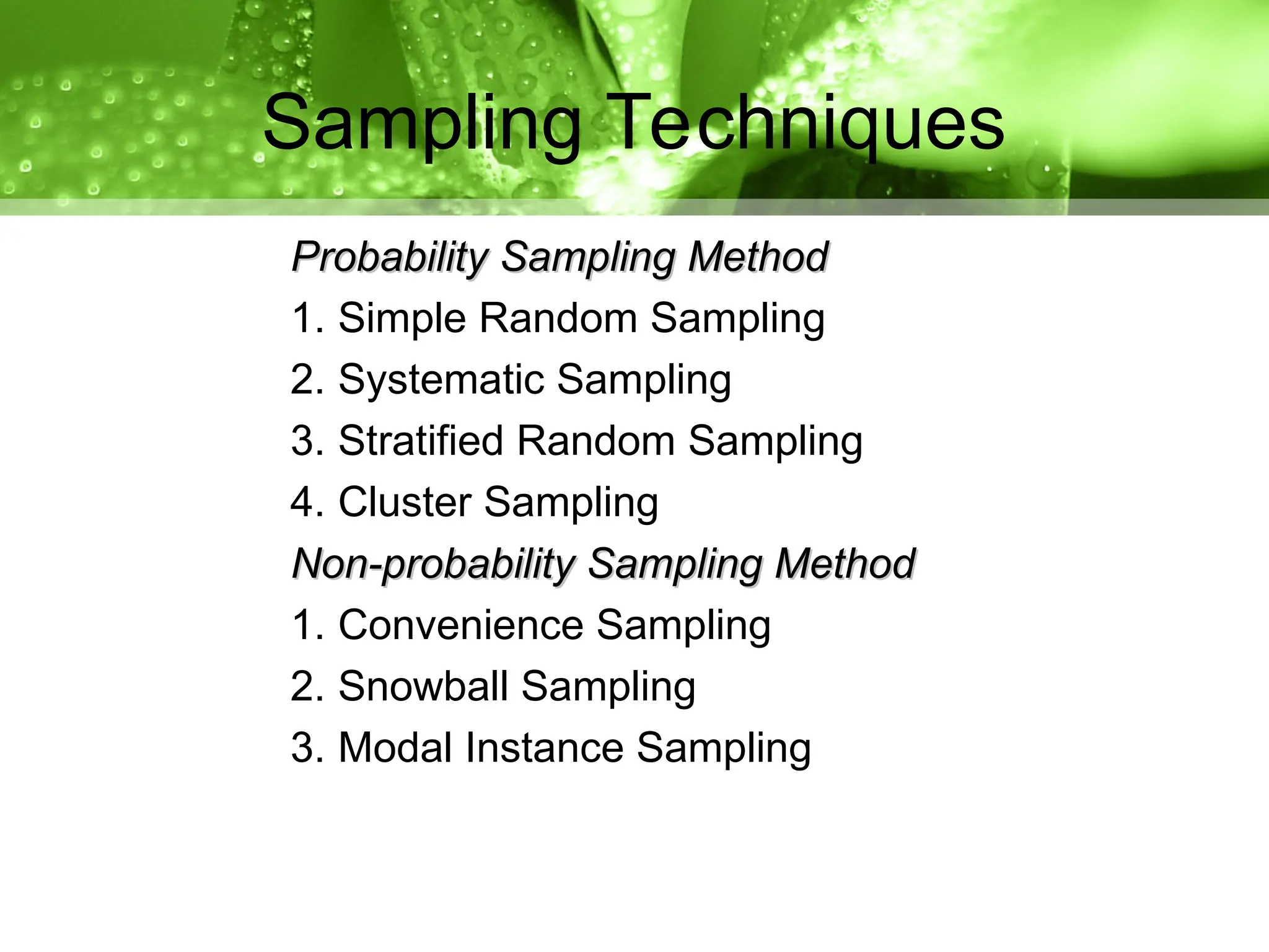 Probability Sampling Method
Probability Sampling Method
1. Simple Random Sampling
2. Systematic Sampling
3. Stratified Random Sampling
4. Cluster Sampling
Non-probability Sampling Method
Non-probability Sampling Method
1. Convenience Sampling
2. Snowball Sampling
3. Modal Instance Sampling
Sampling Techniques
 