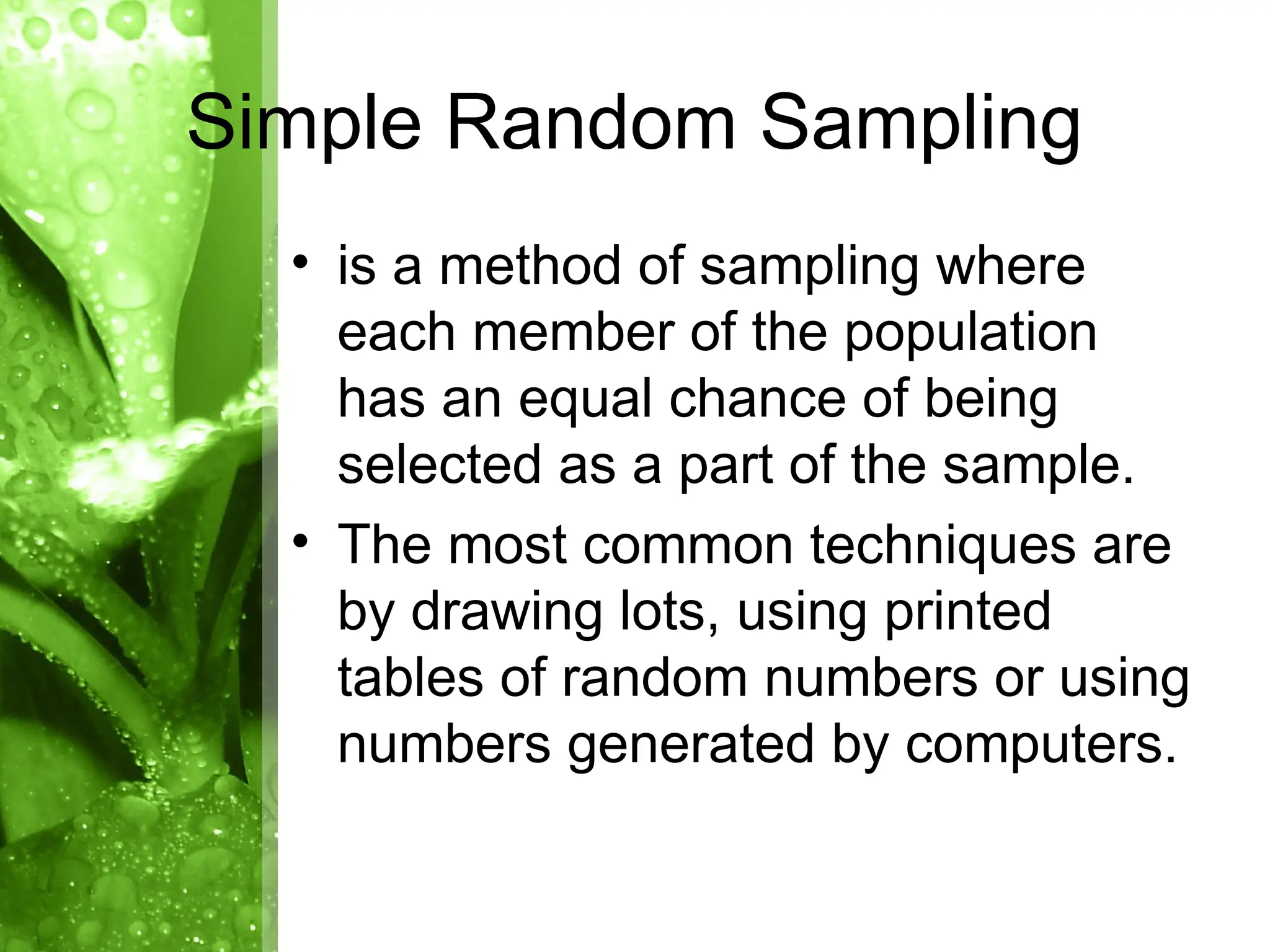 • is a method of sampling where
each member of the population
has an equal chance of being
selected as a part of the sample.
• The most common techniques are
by drawing lots, using printed
tables of random numbers or using
numbers generated by computers.
Simple Random Sampling
 