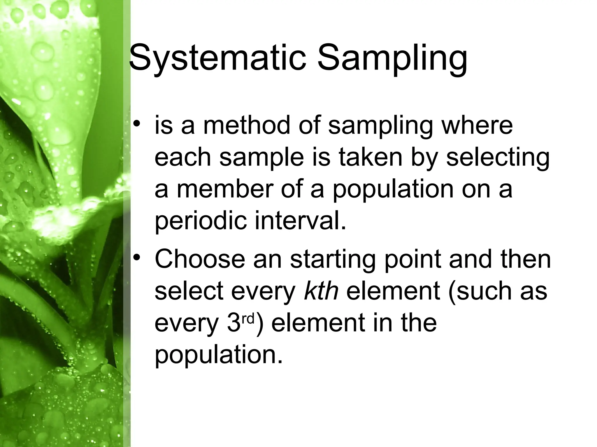 • is a method of sampling where
each sample is taken by selecting
a member of a population on a
periodic interval.
• Choose an starting point and then
select every kth element (such as
every 3rd
) element in the
population.
Systematic Sampling
 