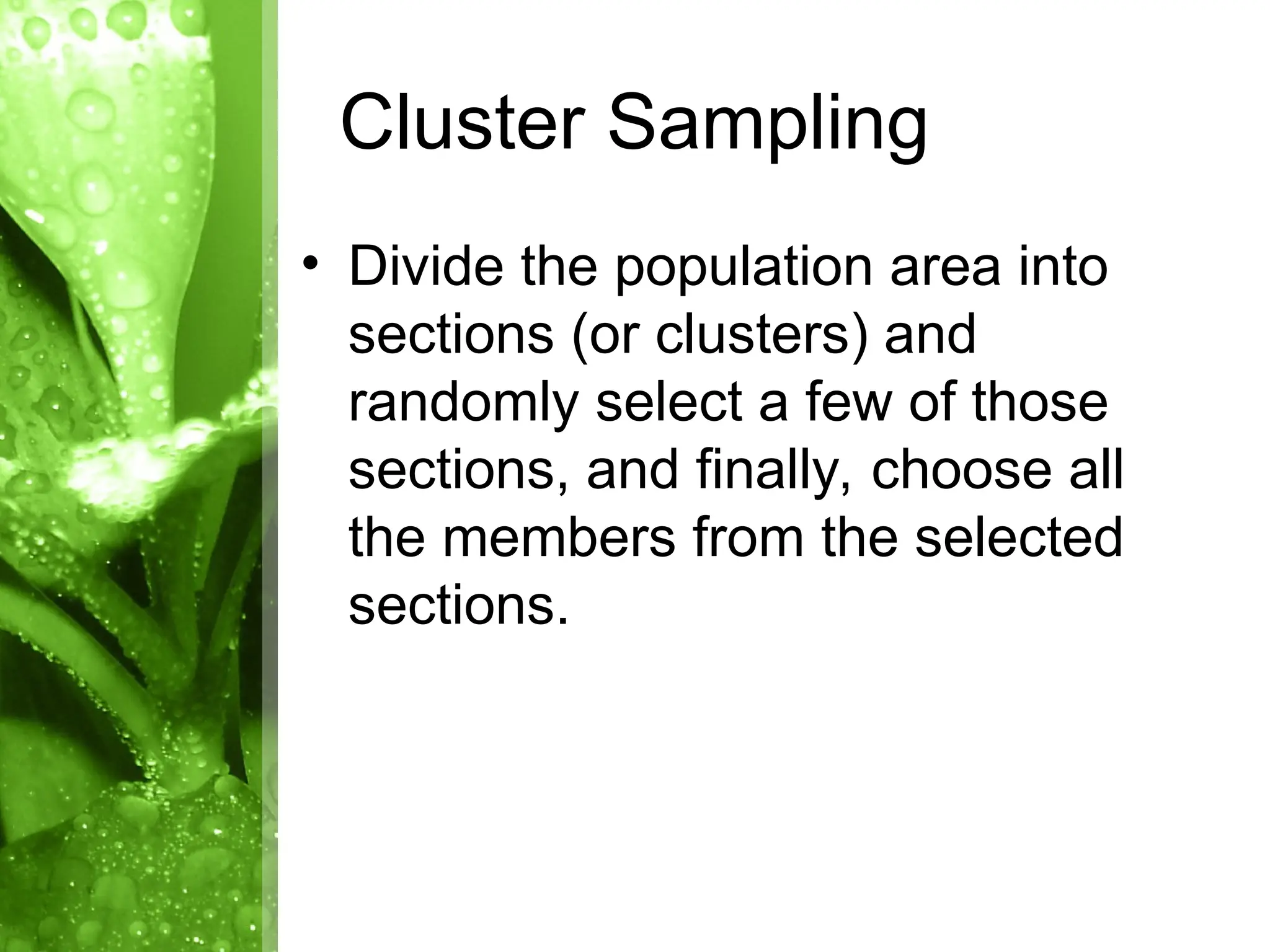 • Divide the population area into
sections (or clusters) and
randomly select a few of those
sections, and finally, choose all
the members from the selected
sections.
Cluster Sampling
 