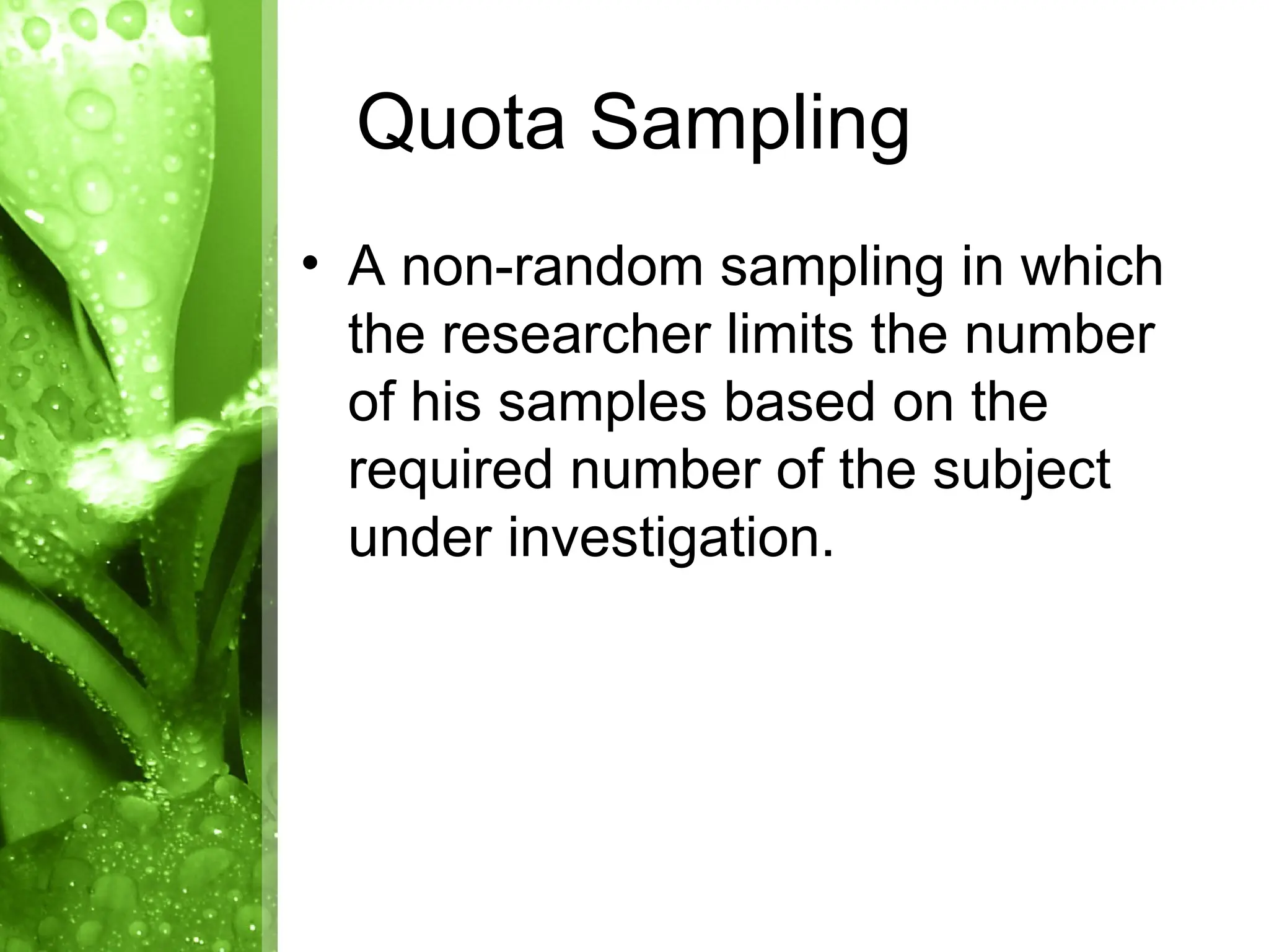 • A non-random sampling in which
the researcher limits the number
of his samples based on the
required number of the subject
under investigation.
Quota Sampling
 