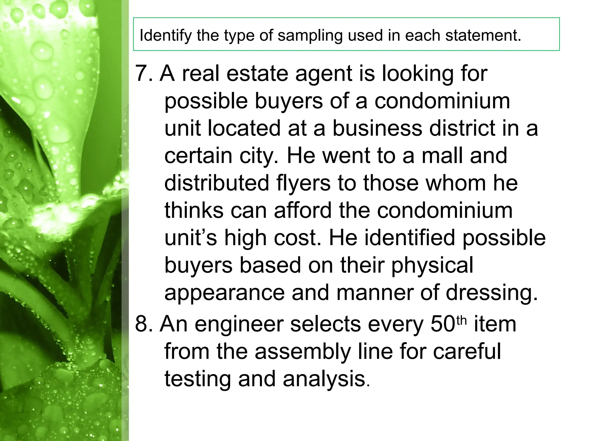7. A real estate agent is looking for
possible buyers of a condominium
unit located at a business district in a
certain city. He went to a mall and
distributed flyers to those whom he
thinks can afford the condominium
unit’s high cost. He identified possible
buyers based on their physical
appearance and manner of dressing.
8. An engineer selects every 50th
item
from the assembly line for careful
testing and analysis.
Identify the type of sampling used in each statement.
 