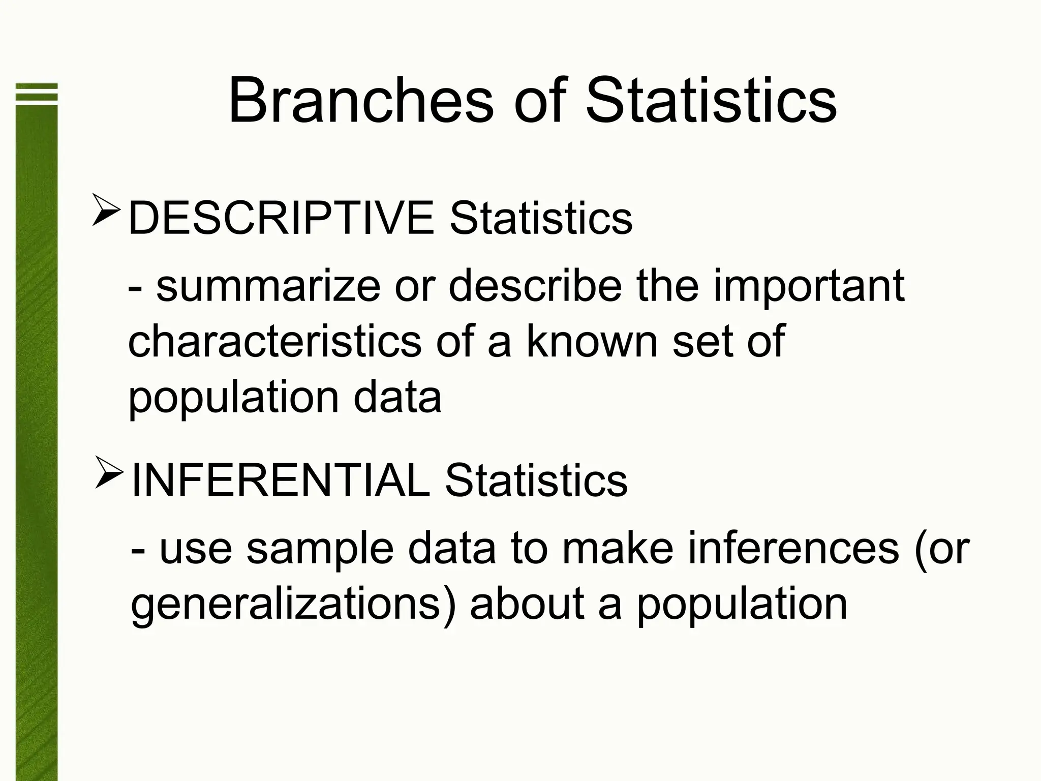 Branches of Statistics
DESCRIPTIVE Statistics
- summarize or describe the important
characteristics of a known set of
population data
INFERENTIAL Statistics
- use sample data to make inferences (or
generalizations) about a population
 