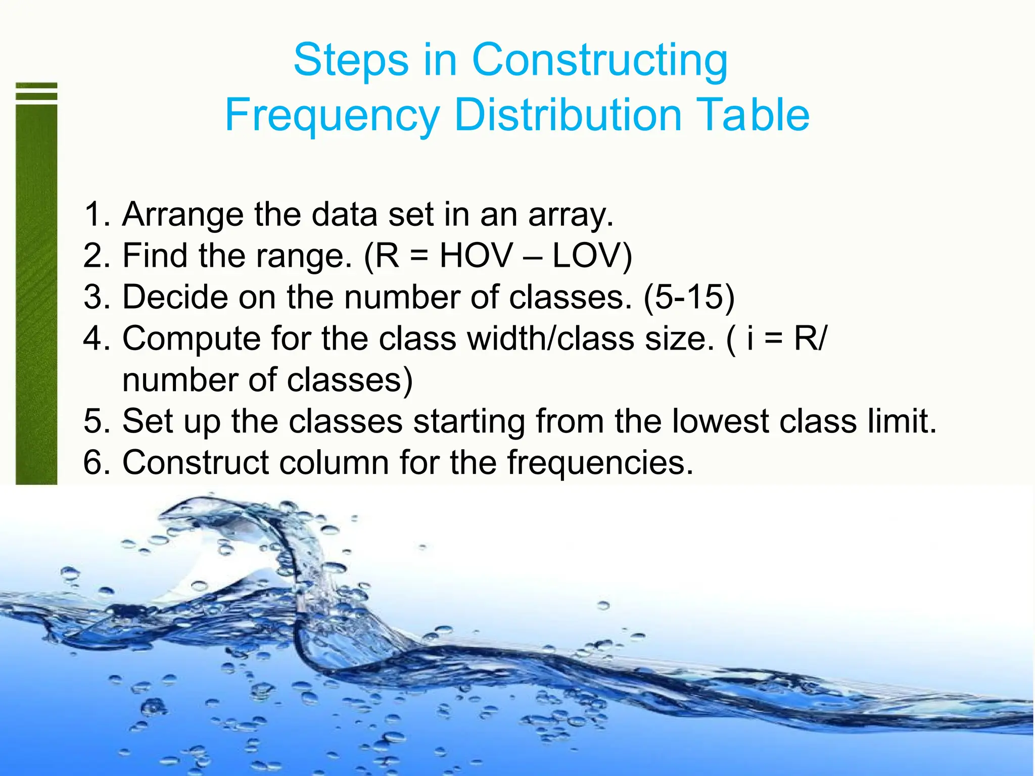 Steps in Constructing
Frequency Distribution Table
1. Arrange the data set in an array.
2. Find the range. (R = HOV – LOV)
3. Decide on the number of classes. (5-15)
4. Compute for the class width/class size. ( i = R/
number of classes)
5. Set up the classes starting from the lowest class limit.
6. Construct column for the frequencies.
 