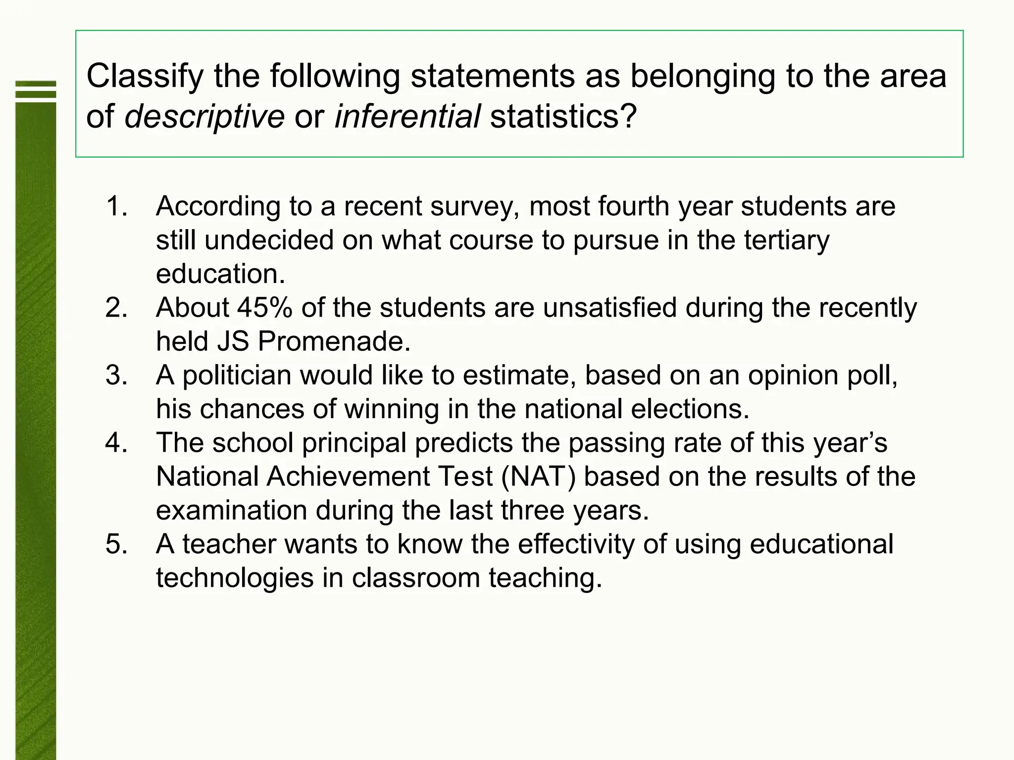 Classify the following statements as belonging to the area
of descriptive or inferential statistics?
1. According to a recent survey, most fourth year students are
still undecided on what course to pursue in the tertiary
education.
2. About 45% of the students are unsatisfied during the recently
held JS Promenade.
3. A politician would like to estimate, based on an opinion poll,
his chances of winning in the national elections.
4. The school principal predicts the passing rate of this year’s
National Achievement Test (NAT) based on the results of the
examination during the last three years.
5. A teacher wants to know the effectivity of using educational
technologies in classroom teaching.
 