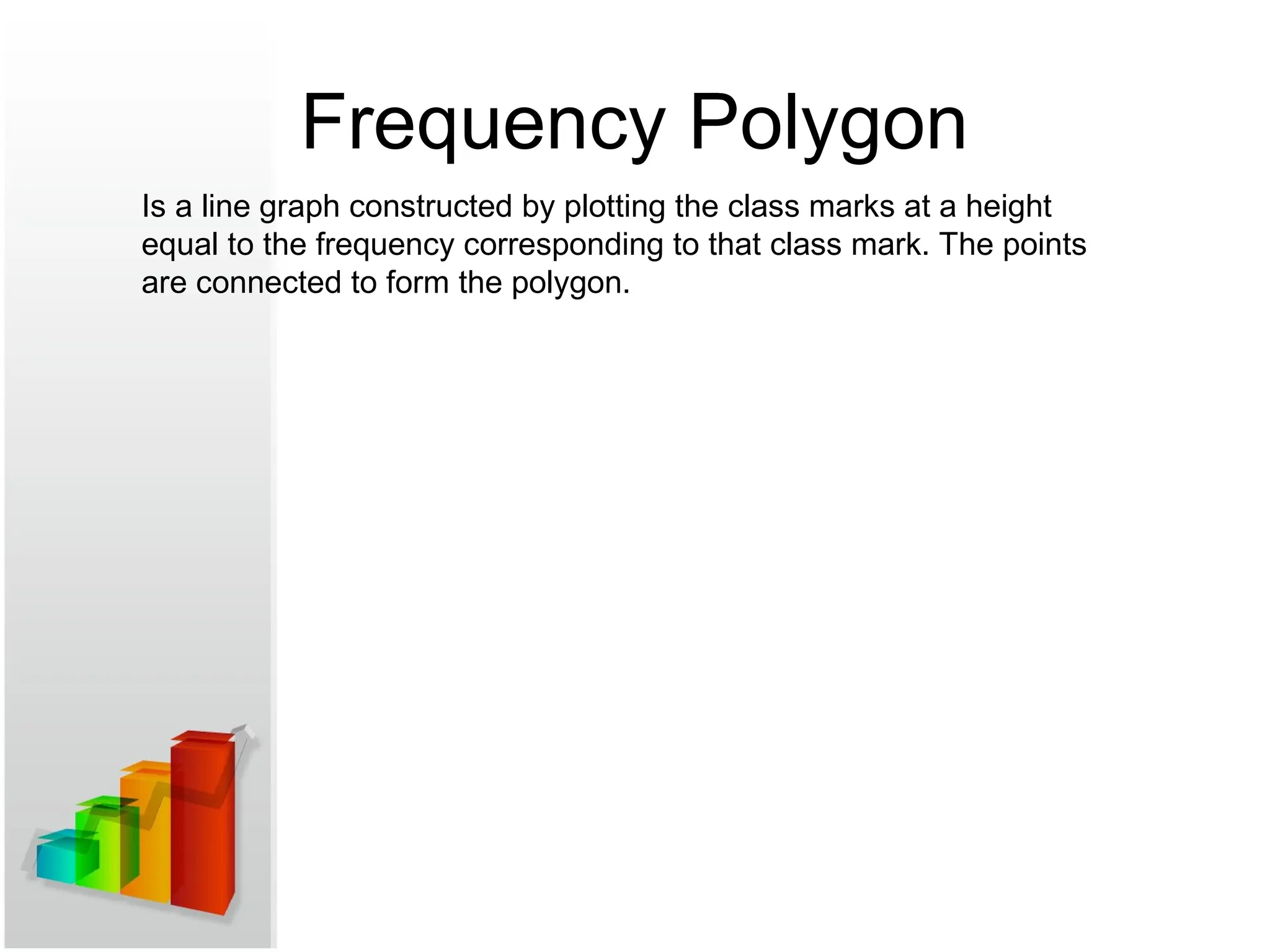 Frequency Polygon
Is a line graph constructed by plotting the class marks at a height
equal to the frequency corresponding to that class mark. The points
are connected to form the polygon.
 