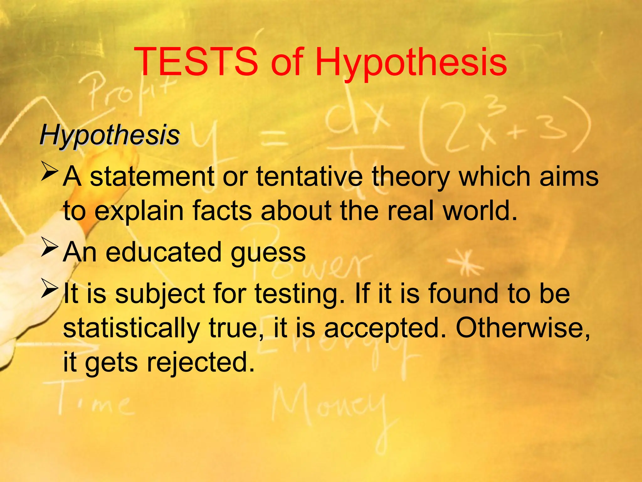 TESTS of Hypothesis
Hypothesis
Hypothesis
A statement or tentative theory which aims
to explain facts about the real world.
An educated guess
It is subject for testing. If it is found to be
statistically true, it is accepted. Otherwise,
it gets rejected.
 
