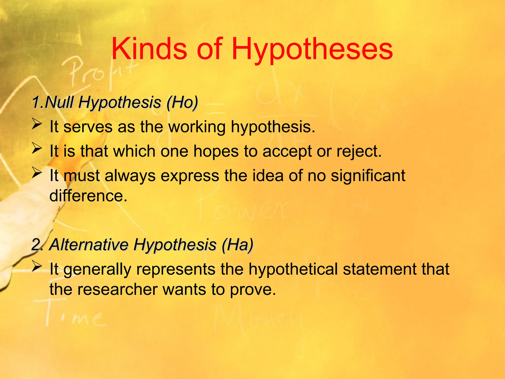 Kinds of Hypotheses
1.Null Hypothesis (Ho)
1.Null Hypothesis (Ho)
 It serves as the working hypothesis.
 It is that which one hopes to accept or reject.
 It must always express the idea of no significant
difference.
2. Alternative Hypothesis (Ha)
2. Alternative Hypothesis (Ha)
 It generally represents the hypothetical statement that
the researcher wants to prove.
 