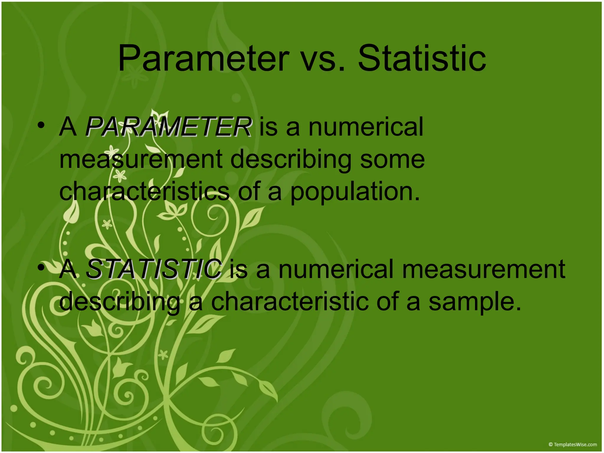 • A PARAMETER
PARAMETER is a numerical
measurement describing some
characteristics of a population.
• A STATISTIC
STATISTIC is a numerical measurement
describing a characteristic of a sample.
Parameter vs. Statistic
 