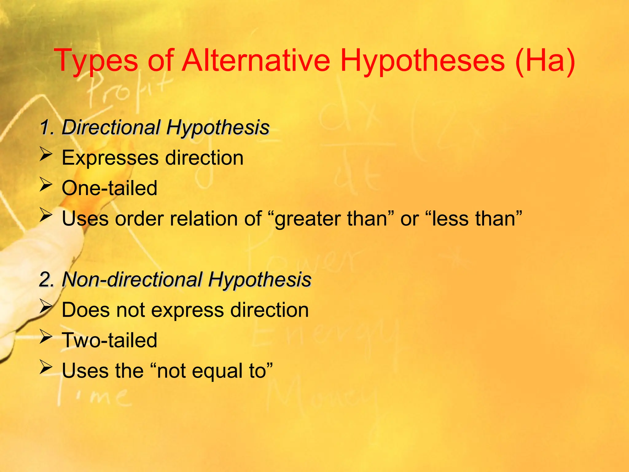 Types of Alternative Hypotheses (Ha)
1. Directional Hypothesis
1. Directional Hypothesis
 Expresses direction
 One-tailed
 Uses order relation of “greater than” or “less than”
2. Non-directional Hypothesis
2. Non-directional Hypothesis
 Does not express direction
 Two-tailed
 Uses the “not equal to”
 