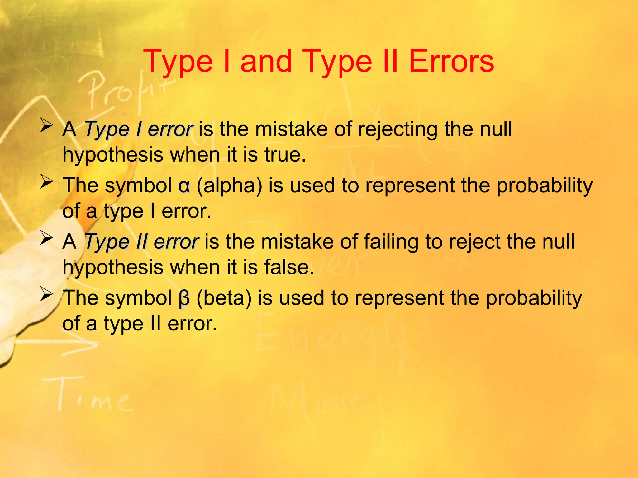 Type I and Type II Errors
 A Type I error
Type I error is the mistake of rejecting the null
hypothesis when it is true.
 The symbol α
α (alpha) is used to represent the probability
of a type I error.
 A Type II error
Type II error is the mistake of failing to reject the null
hypothesis when it is false.
 The symbol β
β (beta) is used to represent the probability
of a type II error.
 