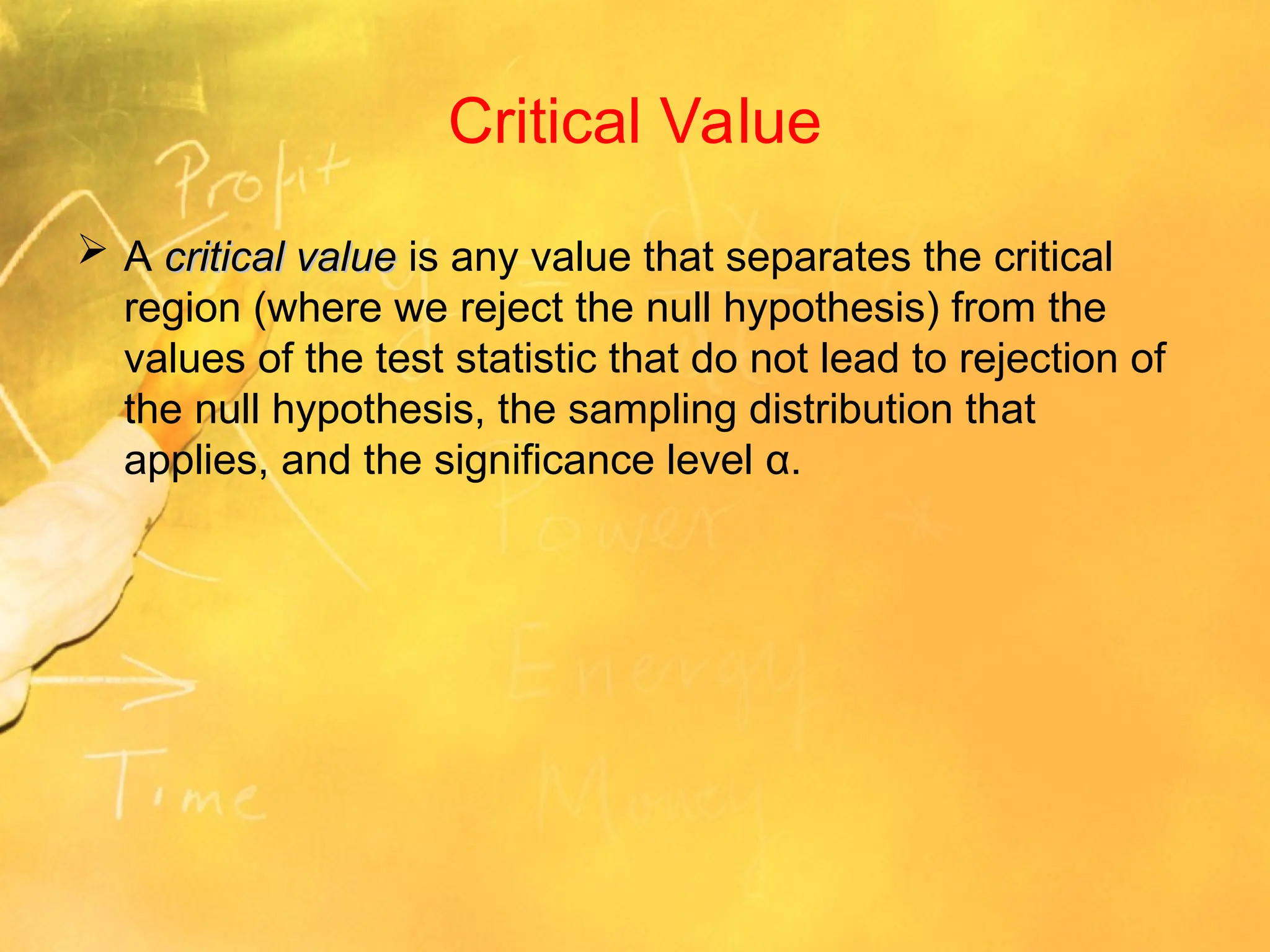 Critical Value
 A critical value
critical value is any value that separates the critical
region (where we reject the null hypothesis) from the
values of the test statistic that do not lead to rejection of
the null hypothesis, the sampling distribution that
applies, and the significance level α.
 