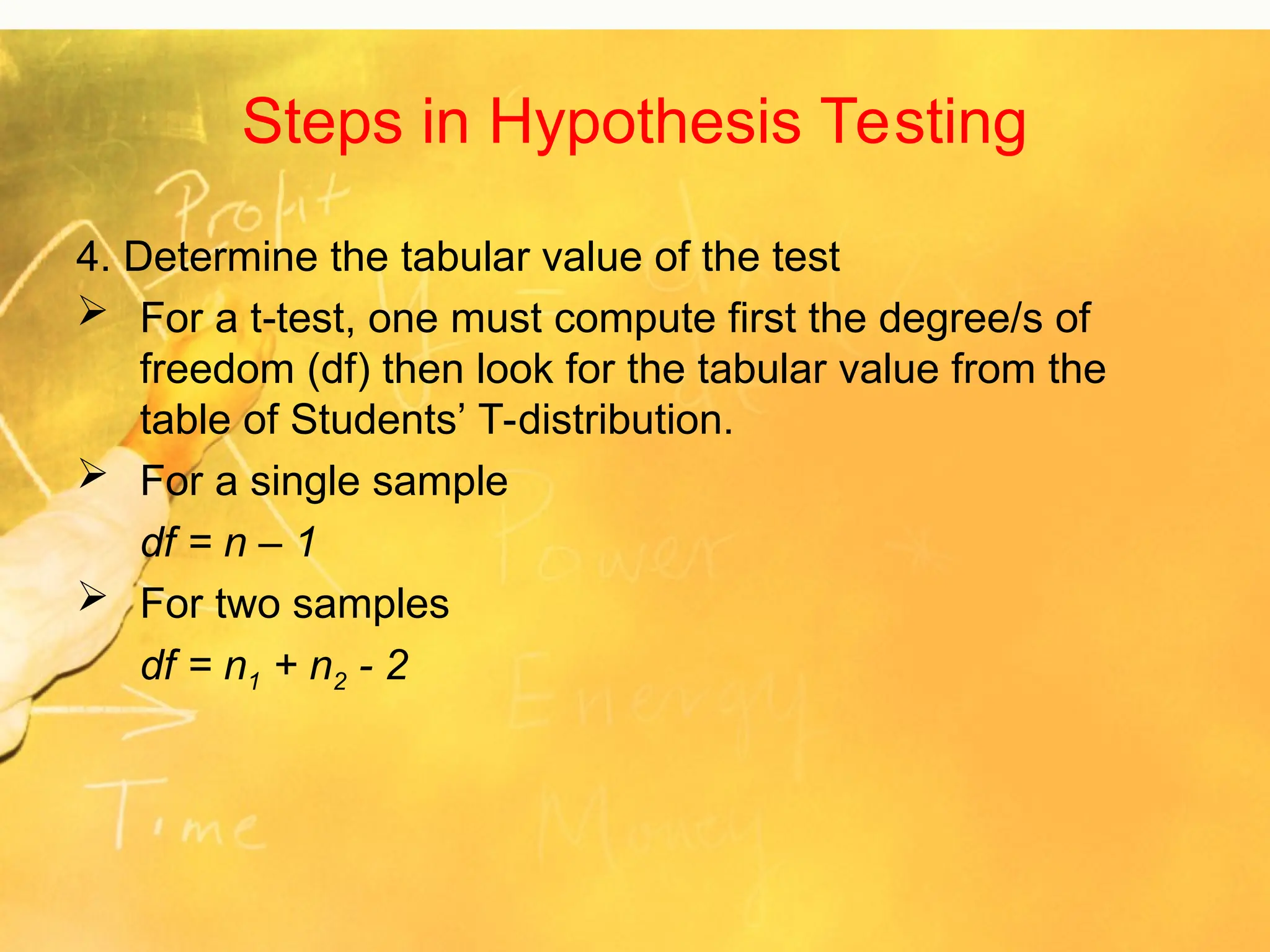 Steps in Hypothesis Testing
4. Determine the tabular value of the test
 For a t-test, one must compute first the degree/s of
freedom (df) then look for the tabular value from the
table of Students’ T-distribution.
 For a single sample
df = n – 1
 For two samples
df = n1 + n2 - 2
 