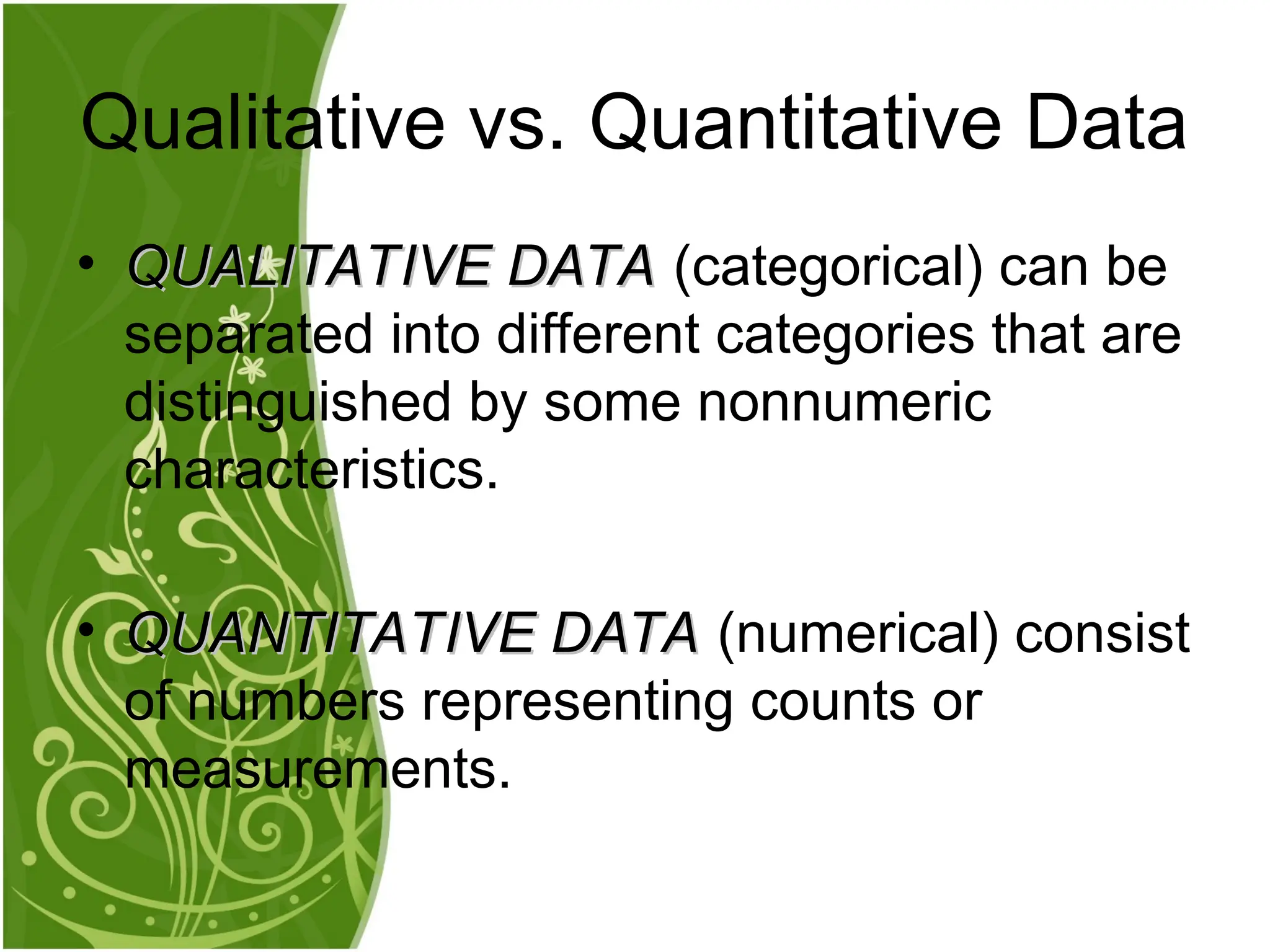 • QUALITATIVE DATA
QUALITATIVE DATA (categorical) can be
separated into different categories that are
distinguished by some nonnumeric
characteristics.
• QUANTITATIVE DATA
QUANTITATIVE DATA (numerical) consist
of numbers representing counts or
measurements.
Qualitative vs. Quantitative Data
 