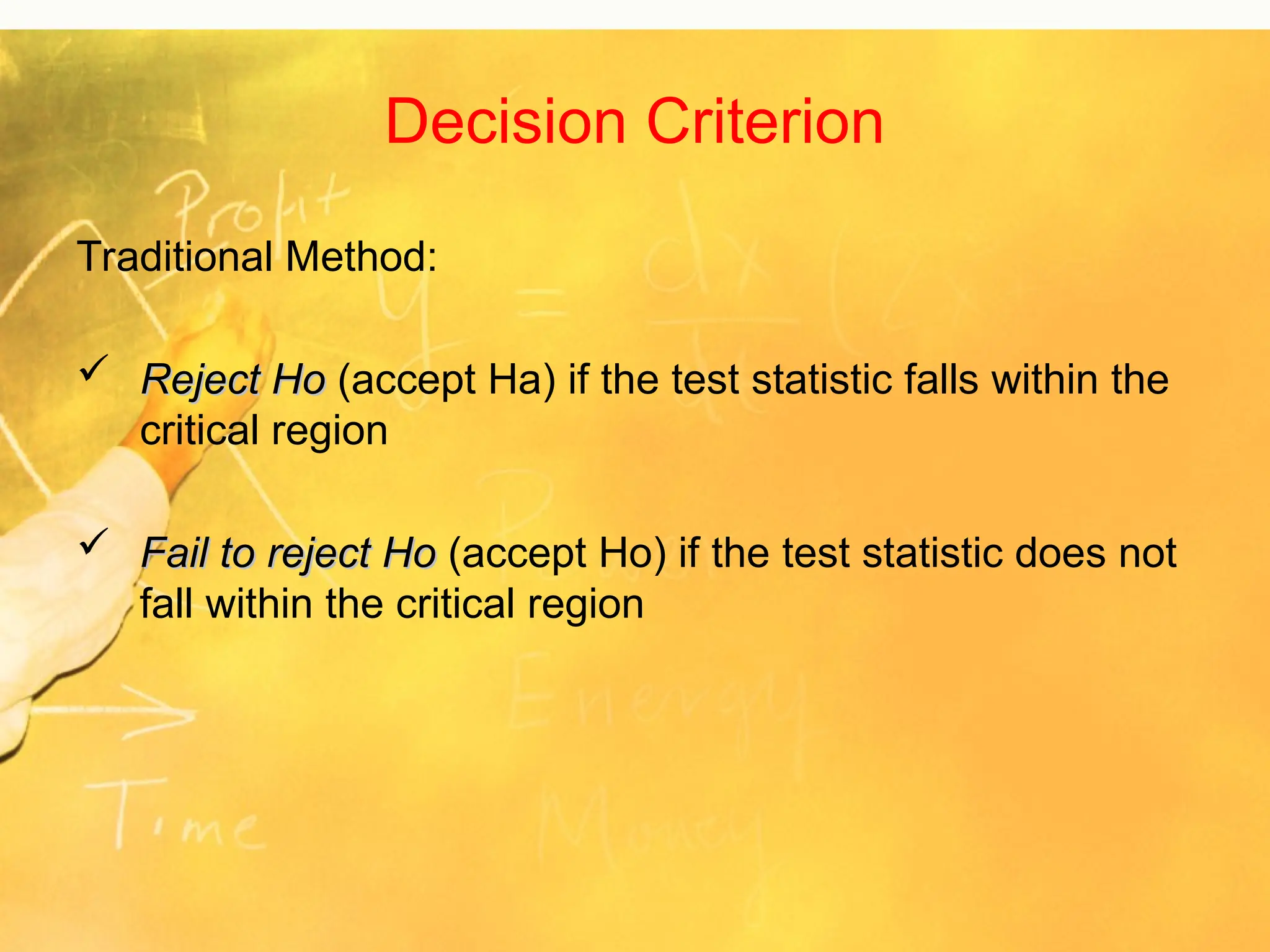 Decision Criterion
Traditional Method:
 Reject Ho
Reject Ho (accept Ha) if the test statistic falls within the
critical region
 Fail to reject Ho
Fail to reject Ho (accept Ho) if the test statistic does not
fall within the critical region
 